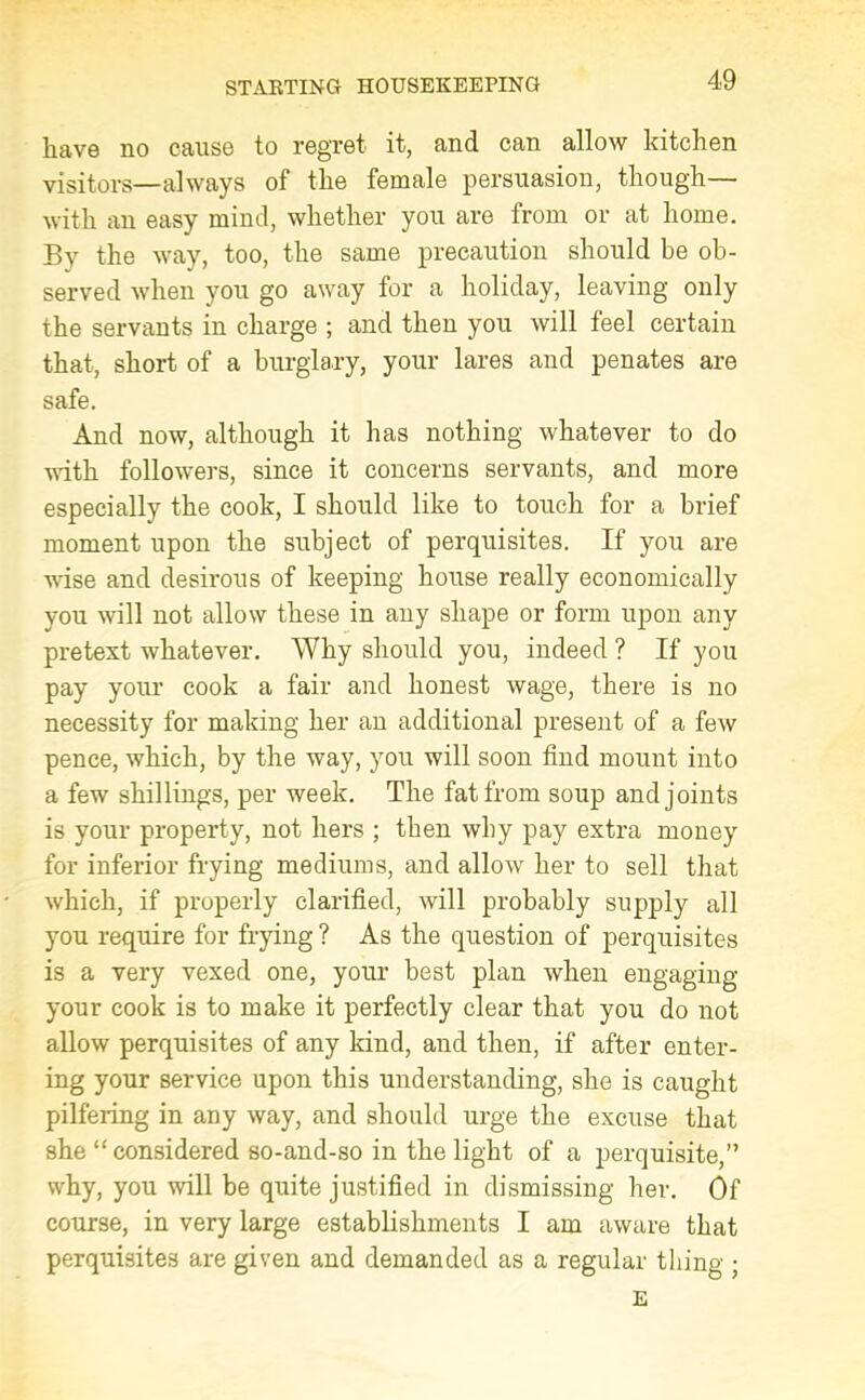 have no cause to regret it, and can allow kitchen visitors—always of the female persuasion, though— with an easy mind, whether you are from or at home. By the way, too, the same precaution should be ob- served when you go away for a holiday, leaving only the servants in charge ; and then you will feel certain that, short of a burglary, your lares and penates are safe. And now, although it lias nothing whatever to do with followers, since it concerns servants, and more especially the cook, I should like to touch for a brief moment upon the subject of perquisites. If you are wise and desirous of keeping house really economically you will not allow these in any shape or form upon any pretext whatever. Why should you, indeed ? If you pay your cook a fair and honest wage, there is no necessity for making her an additional present of a few pence, which, by the way, you will soon find mount into a few shillings, per week. The fat from soup and joints is your property, not hers ; then why pay extra money for inferior frying mediums, and allow her to sell that which, if properly clarified, will probably supply all you require for frying ? As the question of perquisites is a very vexed one, your best plan when engaging your cook is to make it perfectly clear that you do not allow perquisites of any land, and then, if after enter- ing your service upon this understanding, she is caught pilfering in any way, and should urge the excuse that she “ considered so-and-so in the light of a perquisite,” why, you will be quite justified in dismissing her. Of course, in very large establishments I am aware that perquisites are given and demanded as a regular tiling ;