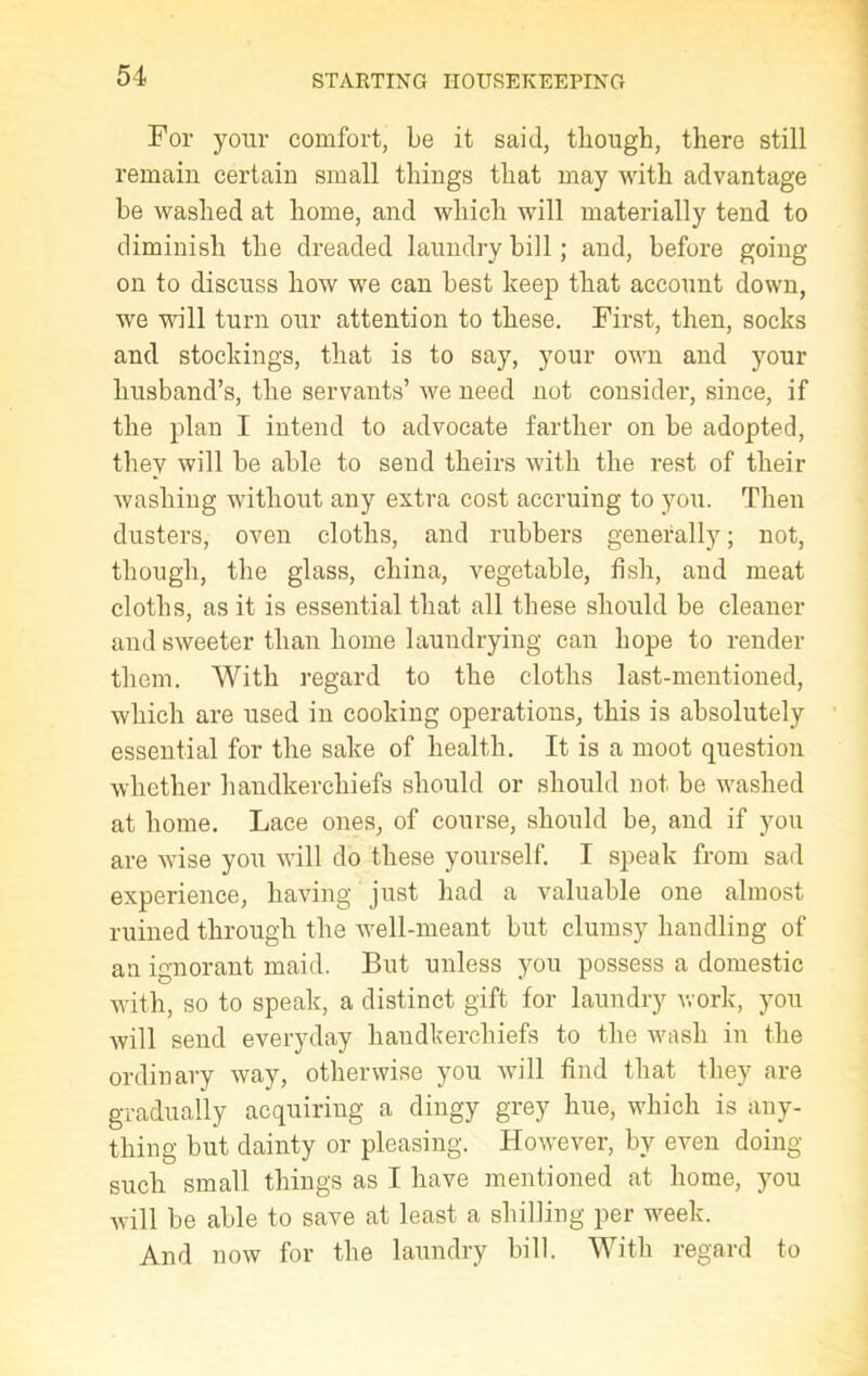 For your comfort, be it said, though, there still remain certain small things that may with advantage be washed at home, and which will materially tend to diminish the dreaded laundry bill; and, before going on to discuss how we can best keep that account down, we will turn our attention to these. First, then, socks and stockings, that is to say, your own and your husband’s, the servants’ we need not consider, since, if the plan I intend to advocate farther on be adopted, they will be able to send theirs with the rest of their washing without any extra cost accruing to you. Then dusters, oven cloths, and rubbers generally; not, though, the glass, china, vegetable, fish, and meat cloths, as it is essential that all these should be cleaner and sweeter than home laundrying can hope to render them. With regard to the cloths last-mentioned, which are used in cooking operations, this is absolutely essential for the sake of health. It is a moot question whether handkerchiefs should or should not be washed at home. Lace ones, of course, should be, and if you are wise you will do these yourself. I speak from sad experience, having just had a valuable one almost ruined through the well-meant but clumsy handling of an ignorant maid. But unless you possess a domestic with, so to speak, a distinct gift for laundry work, you will send everyday handkerchiefs to the wash in the ordinary way, otherwise you will find that they are gradually acquiring a dingy grey hue, which is any- thing but dainty or pleasing. However, by even doing- such small things as I have mentioned at home, you will be able to save at least a shilling per week. And now for the laundry bill. With regard to