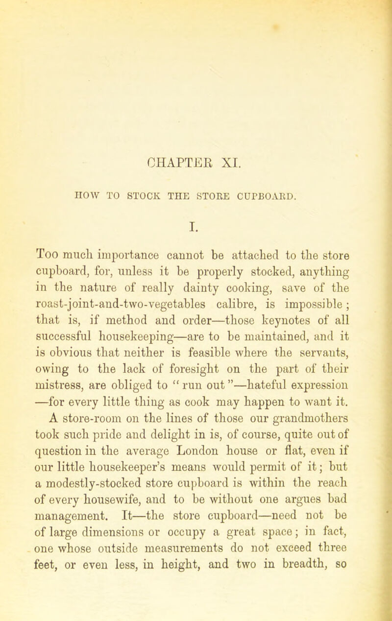 CHAPTER XI. HOW TO STOCK THE STORE CUPBOARD. I. Too much importance cannot be attached to the store cupboard, for, unless it be properly stocked, anything in the nature of really dainty cooking, save of the roast-joint-and-two-vegetables calibre, is impossible ; that is, if method and order—those keynotes of all successful housekeeping—are to be maintained, and it is obvious that neither is feasible where the servants, owing to the lack of foresight on the part of tbeir mistress, are obliged to “ run out ”—hateful expression —for every little thing as cook may happen to want it. A store-room on the lines of those our grandmothers took such pride and delight in is, of course, quite out of question in the average London house or flat, even if our little housekeeper’s means would permit of it; but a modestly-stocked store cupboard is within the reach of every housewife, and to be without one argues bad management. It—the store cupboard—need not be of large dimensions or occupy a great space; in fact, one whose outside measurements do not exceed three feet, or even less, in height, and two in breadth, so