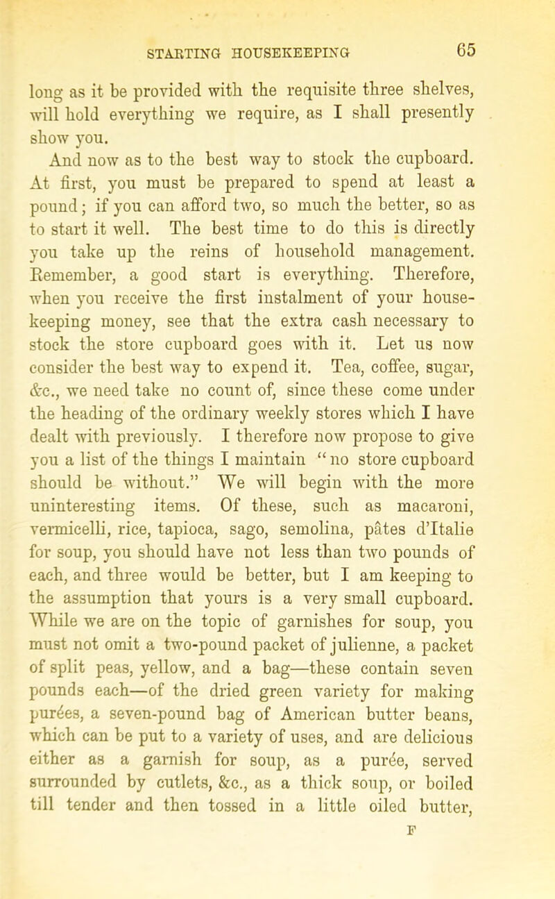 long as it be provided with the requisite three shelves, will hold everything we require, as I shall presently show you. And now as to the best way to stock the cupboard. At first, you must be prepared to spend at least a pound; if you can afford two, so much the better, so as to start it well. The best time to do this is directly you take up the reins of household management. Eemember, a good start is everything. Therefore, when you receive the first instalment of your house- keeping money, see that the extra cash necessary to stock the store cupboard goes with it. Let us now consider the best way to expend it. Tea, coffee, sugar, &c., we need take no count of, since these come under the heading of the ordinary weekly stores which I have dealt with previously. I therefore now propose to give you a list of the things I maintain “ no store cupboard should be without.” We will begin with the more uninteresting items. Of these, such as macaroni, vermicelli, rice, tapioca, sago, semolina, pates dTtalie for soup, you should have not less than two pounds of each, and three would be better, but I am keeping to the assumption that yours is a very small cupboard. While wre are on the topic of garnishes for soup, you must not omit a two-pound packet of julienne, a packet of split peas, yellow, and a bag—these contain seven pounds each—of the dried green variety for making purges, a seven-pound bag of American butter beans, which can be put to a variety of uses, and are delicious either as a garnish for soup, as a pur4e, served surrounded by cutlets, &c., as a thick soup, or boiled till tender and then tossed in a little oiled butter, F