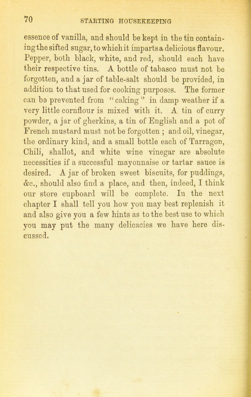 essence of vanilla, and should be kept in the tin contain- ing the sifted sugar, to which it imparts a delicious flavour. Pepper, both black, white, and red, should each have their respective tins. A bottle of tabasco must not be forgotten, and a jar of table-salt should be provided, in addition to that used for cooking purposes. The former can be prevented from “ caking ” in damp weather if a very little cornflour is mixed with it. A tin of curry powder, a jar of gherkins, a tin of English and a pot of French mustard must not be forgotten ; and oil, vinegar, the ordinary kind, and a small bottle each of Tarragon, Chili, shallot, and white wine vinegar are absolute necessities if a successful mayonnaise or tartar sauce is desired. A jar of broken sweet biscuits, for puddings, &c., should also find a place, and then, indeed, I think our store cupboard will be complete. In the next chapter I shall tell you how you may best replenish it and also give you a few hints as to the best use to which you may put the many delicacies we have here dis- cussed.