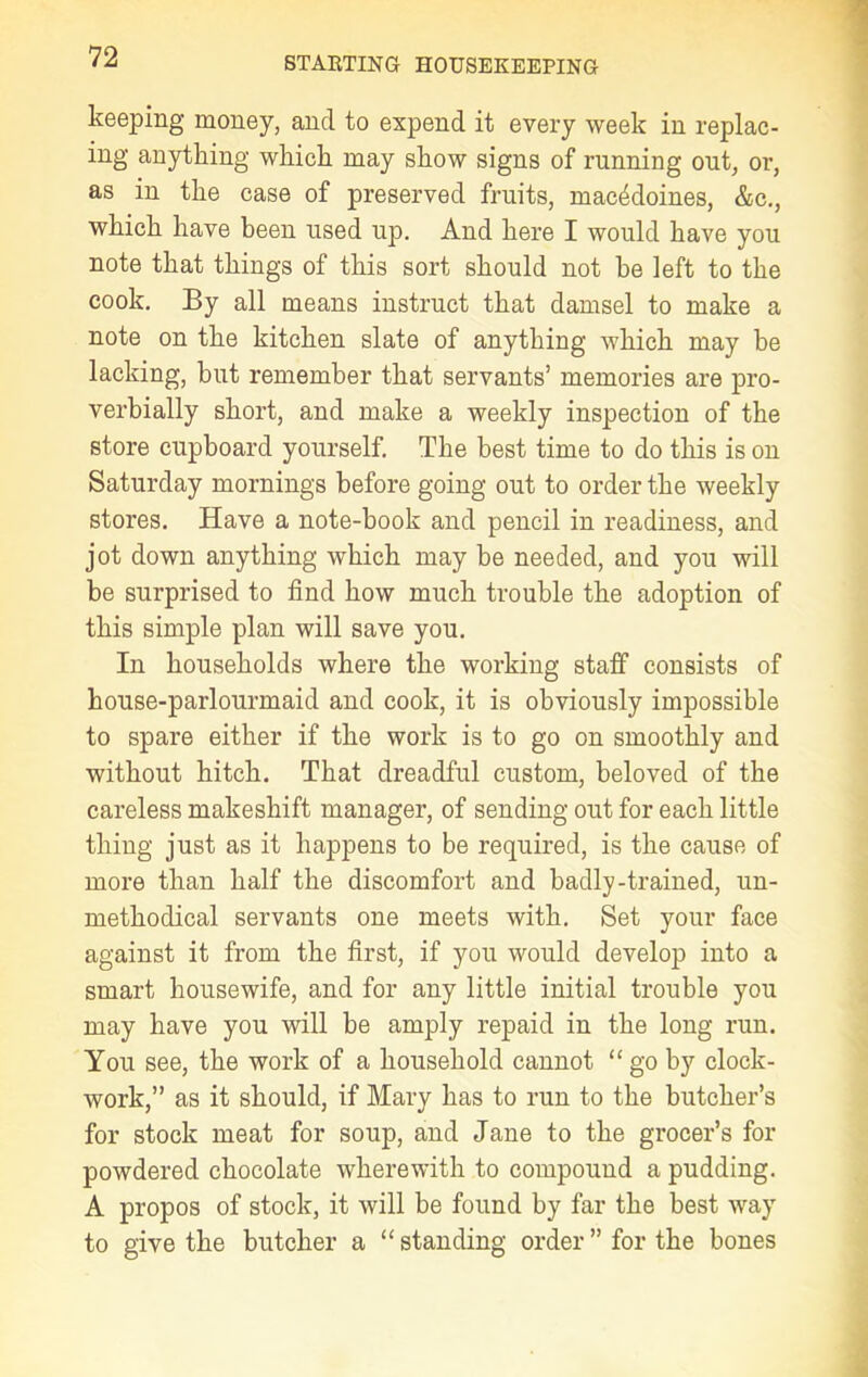 keeping money, and to expend it every week in replac- ing anything which may show signs of running ont, or, as in the case of preserved fruits, macedoines, &c., which have been used up. And here I would have you note that things of this sort should not he left to the cook. By all means instruct that damsel to make a note on the kitchen slate of anything which may be lacking, but remember that servants’ memories are pro- verbially short, and make a weekly inspection of the store cupboard yourself. The best time to do this is on Saturday mornings before going out to order the weekly stores. Have a note-book and pencil in readiness, and jot down anything which may be needed, and you will be surprised to find how much trouble the adoption of this simple plan will save you. In households where the working staff consists of house-parlourmaid and cook, it is obviously impossible to spare either if the work is to go on smoothly and without hitch. That dreadful custom, beloved of the careless makeshift manager, of sending out for each little thing just as it happens to be required, is the cause of more than half the discomfort and badly-trained, un- methodical servants one meets with. Set your face against it from the first, if you would develop into a smart housewife, and for any little initial trouble you may have you will be amply repaid in the long run. You see, the work of a household cannot “ go by clock- work,” as it should, if Mary has to run to the butcher’s for stock meat for soup, and Jane to the grocer’s for powdered chocolate wherewith to compound a pudding. A propos of stock, it will be found by far the best way to give the butcher a “ standing order ” for the bones