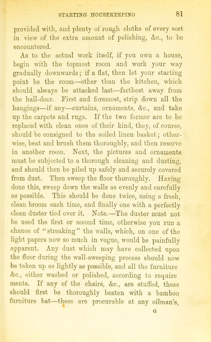 provided with, and plenty of rough cloths of every sort in view of the extra amount of polishing, &c., to be encountered. As to the actual work itself, if you own a house, begin with the topmost room and work your way gradually downwards; if a flat, then let your starting- point be the room—other than the kitchen, which should always be attacked last—farthest away from the hall-door. First and foremost, strip down all the hangings—if any—curtains, ornaments, &c., and take up the carpets and rugs. If the two former are to be replaced with clean ones of their kind, they, of course, should be consigned to the soiled linen basket; other- wise, beat and brush them thoroughly, and then reserve in another room. Next, the pictures and ornaments must be subjected to a thorough cleaning and dusting, and should then be piled up safely and securely covered from dust. Then sweep the floor thoroughly. Having- done this, sweep down the walls as evenly and carefully as possible. This should be done twice, using a fresh, clean broom each time, and finally one with a perfectly clean duster tied over it. Note.—The duster must not be used the first or second time, otherwise you run a chance of “ streaking ” the walls, which, on one of the light papers now so much in vogue, would be painfully apparent. Any dust which may have collected upon the floor during the wall-sweeping process should now be taken up as lightly as possible, and all the furniture &c., either washed or polished, according to require raents. If any of the chairs, &c., are stuffed, these should first be thoroughly beaten with a bamboo furniture bat—these are procurable at any oilman’s,