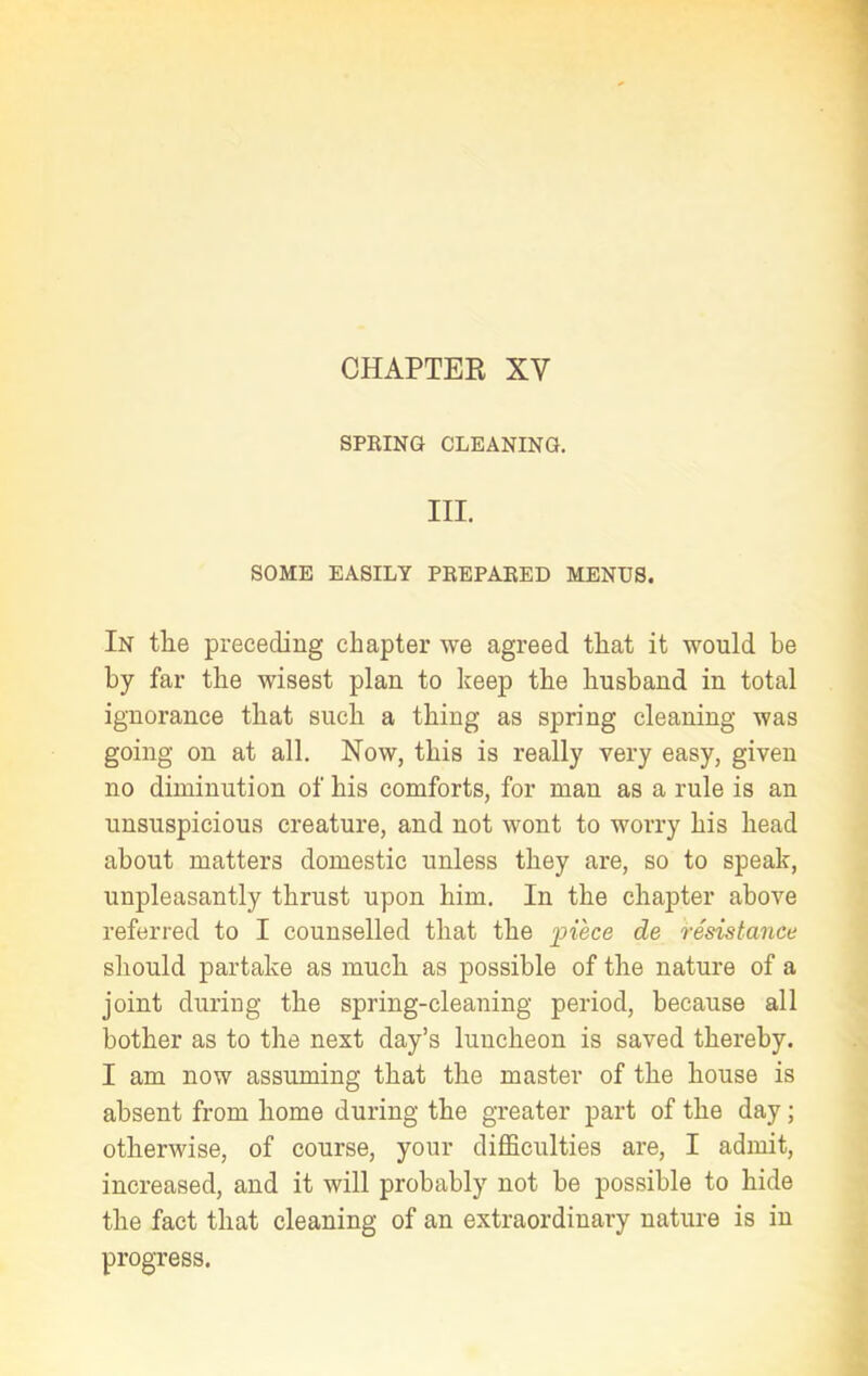 CHAPTER XV SPRING CLEANING. III. SOME EASILY PREPARED MENUS. In the preceding chapter we agreed that it would be by far the wisest plan to keep the husband in total ignorance that such a thing as spring cleaning was going on at all. Now, this is really very easy, given no diminution of his comforts, for man as a rule is an unsuspicious creature, and not wont to worry his head about matters domestic unless they are, so to speak, unpleasantly thrust upon him. In the chapter above referred to I counselled that the piece de resistance should partake as much as possible of the nature of a joint during the spring-cleaning period, because all bother as to the next day’s luncheon is saved thereby. I am now assuming that the master of the house is absent from home during the greater part of the day; otherwise, of course, your difficulties are, I admit, increased, and it will probably not be possible to hide the fact that cleaning of an extraordinary nature is in progress.