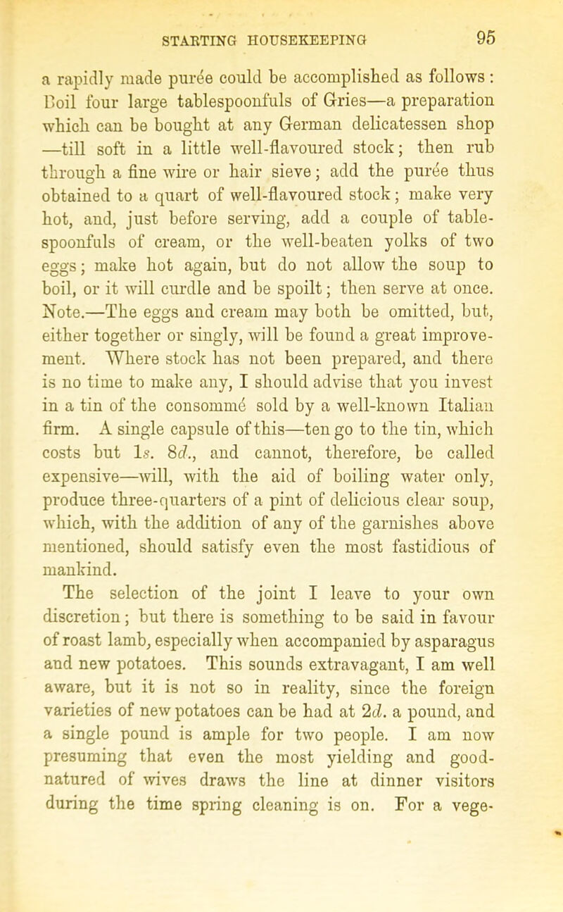 a rapidly made puree could be accomplished as follows: Boil four large tablespoonfuls of dries—a preparation which can be bought at any German delicatessen shop —till soft in a little well-flavoured stock; then rub through a fine wire or hair sieve; add the puree thus obtained to a quart of well-flavoured stock; make very hot, and, just before serving, add a couple of table- spoonfuls of cream, or the well-beaten yolks of two eggs; make hot again, but do not allow the soup to boil, or it will curdle and be spoilt; then serve at once. Note.—The eggs and cream may both be omitted, but, either together or singly, will be found a great improve- ment. Where stock has not been prepared, and there is no time to make any, I should advise that you invest in a tin of the consomme sold by a well-known Italian firm. A single capsule of this—ten go to the tin, which costs but Is. 8cl., and cannot, therefore, be called expensive—will, with the aid of boiling water only, produce three-quarters of a pint of delicious clear soup, which, with the addition of any of the garnishes above mentioned, should satisfy even the most fastidious of mankind. The selection of the joint I leave to your own discretion; but there is something to be said in favour of roast lamb, especially when accompanied by asparagus and new potatoes. This sounds extravagant, I am well aware, but it is not so in reality, since the foreign varieties of new potatoes can be had at 2d. a pound, and a single pound is ample for two people. I am now presuming that even the most yielding and good- natured of wives draws the line at dinner visitors during the time spring cleaning is on. For a vege-