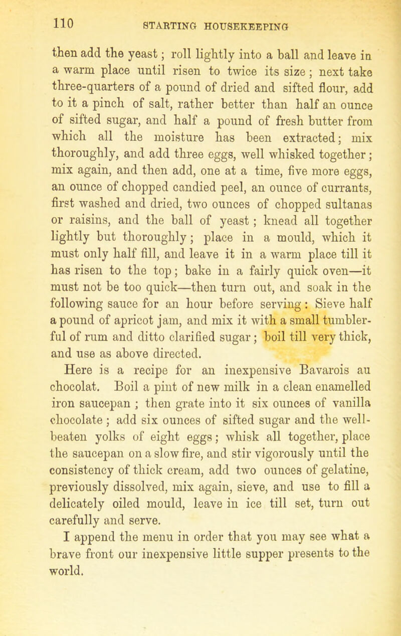 then add the yeast; roll lightly into a ball and leave in a warm place until risen to twice its size ; next take three-quarters of a pound of dried and sifted flour, add to it a pinch of salt, rather better than half an ounce of sifted sugar, and half a pound of fresh butter from which all the moisture has been extracted; mix thoroughly, and add three eggs, well whisked together; mix again, and then add, one at a time, five more eggs, an ounce of chopped candied peel, an ounce of currants, first washed and dried, two ounces of chopped sultanas or raisins, and the ball of yeast ; knead all together lightly but thoroughly ; place in a mould, which it must only half fill, and leave it in a warm place till it has risen to the top; bake in a fairly quick oven—it must not be too quick—then turn out, and soak in the following sauce for an hour before serving : Sieve half a pound of apricot jam, and mix it with a small tumbler- ful of rum and ditto clarified sugar; boil till very thick, and use as above directed. Here is a recipe for an inexpensive Bavarois au chocolat. Boil a pint of new milk in a clean enamelled iron saucepan ; then grate into it six ounces of vanilla chocolate ; add six ounces of sifted sugar and the well- beaten yolks of eight eggs; whisk all together, place the saucepan on a slow fire, and stir vigorously until the consistency of thick cream, add two ounces of gelatine, previously dissolved, mix again, sieve, and use to fill a delicately oiled mould, leave in ice till set, turn out carefully and serve. I append the menu in order that you may see what a brave front our inexpensive little supper presents to the world.