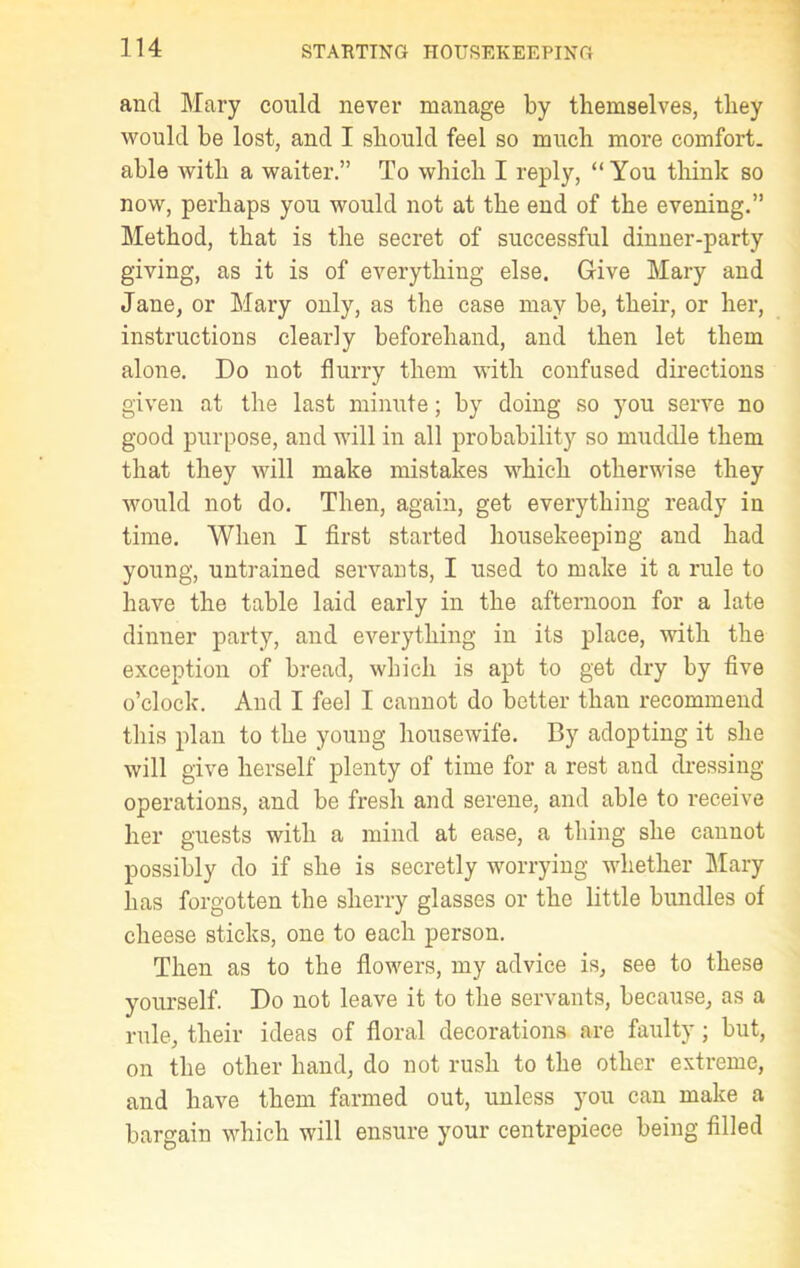 and Mary could never manage by themselves, they would be lost, and I should feel so much more comfort, able with a waiter.” To which I reply, “ You think so now, perhaps you would not at the end of the evening.” Method, that is the secret of successful dinner-party giving, as it is of everything else. Give Mary and Jane, or Mary only, as the case may be, their, or her, instructions clearly beforehand, and then let them alone. Do not flurry them with confused directions given at the last minute; by doing so you serve no good purpose, and will in all probability so muddle them that they will make mistakes which otherwise they would not do. Then, again, get everything ready in time. When I first started housekeeping and had young, untrained servants, I used to make it a rule to have the table laid early in the afternoon for a late dinner party, and everything in its place, with the exception of bread, which is apt to get dry by five o’clock. And I feel I cannot do better than recommend this plan to the young housewife. By adopting it she will give herself plenty of time for a rest and dressing- operations, and be fresh and serene, and able to receive her guests with a mind at ease, a thing she cannot possibly do if she is secretly worrying whether Mary has forgotten the sherry glasses or the little bundles of cheese sticks, one to each person. Then as to the flowers, my advice is, see to these yourself. Do not leave it to the servants, because, as a rule, their ideas of floral decorations are faulty; but, on the other hand, do not rush to the other extreme, and have them farmed out, unless you can make a bargain which will ensure your centrepiece being filled