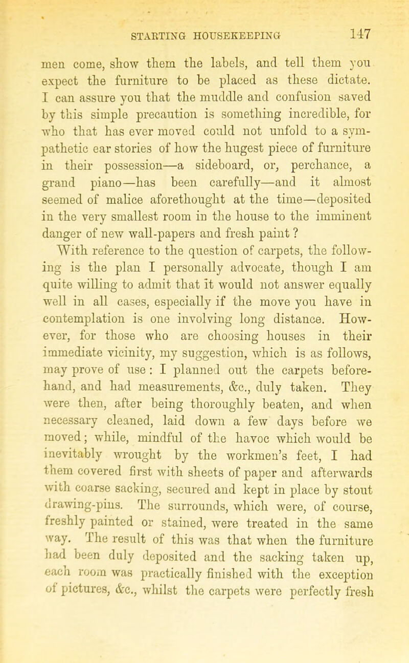 men come, show them the labels, and tell them you expect the furniture to be placed as these dictate. I can assure you that the muddle and confusion saved by this simple precaution is something incredible, for who that has ever moved could not unfold to a sym- pathetic ear stories of how the hugest piece of furniture in their possession—a sideboard, or, perchance, a grand piano—has been carefully—and it almost seemed of malice aforethought at the time—deposited in the very smallest room in the house to the imminent danger of new wall-papers and fresh paint ? With reference to the question of carpets, the follow- ing is the plan I personally advocate, though I am quite willing to admit that it would not answer equally well in all cases, especially if the move you have in contemplation is one involving long distance. How- ever, for those who are choosing houses in their immediate vicinity, my suggestion, which is as follows, may prove of use : I planned out the carpets before- hand, and had measurements, &c., duly taken. They were then, after being thoroughly beaten, and when necessary cleaned, laid down a few days before we moved; while, mindful of the havoc which would be inevitably wrought by the workmen’s feet, I had them covered first with sheets of paper and afterwards with coarse sacking, secured and kept in place by stout drawing-pins. The surrounds, which were, of course, freshly painted or stained, were treated in the same way. The result of this was that when the furniture had been duly deposited and the sacking taken up, each room was practically finished with the exception ot pictures, &c., whilst the carpets were perfectly fresh
