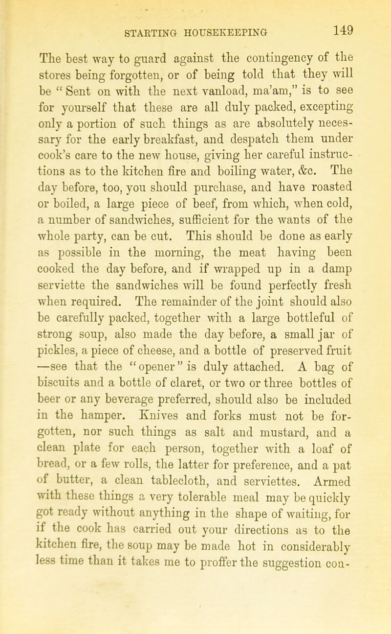 The best way to guard against the contingency of the stores being forgotten, or of being told that they will be “ Sent on with the next vanload, ma’am,” is to see for yourself that these are all duly packed, excepting only a portion of such things as are absolutely neces- sary for the early breakfast, and despatch them under cook’s care to the new house, giving her careful instruc- tions as to the kitchen fire and boiling water, &c. The day before, too, you should purchase, and have roasted or boiled, a large piece of beef, from which, when cold, a number of sandwiches, sufficient for the wants of the whole party, can be cut. This should be done as early as possible in the morning, the meat having been cooked the day before, and if wrapped up in a damp serviette the sandwiches will be found perfectly fresh when required. The remainder of the joint should also be carefully packed, together with a large bottleful of strong soup, also made the day before, a small jar of pickles, a piece of cheese, and a bottle of preserved fruit —see that the “ opener ” is duly attached. A bag of biscuits and a bottle of claret, or two or three bottles of beer or any beverage preferred, should also be included in the hamper. Knives and forks must not be for- gotten, nor such things as salt and mustard, and a clean plate for each person, together with a loaf of bread, or a few rolls, the latter for preference, and a pat of butter, a clean tablecloth, and serviettes. Armed with these things a very tolerable meal may be quickly got ready without anything in the shape of waiting, for if the cook has carried out your directions as to the kitchen fire, tire soup may be made hot in considerably less time than it takes me to proffer the suggestion cou-