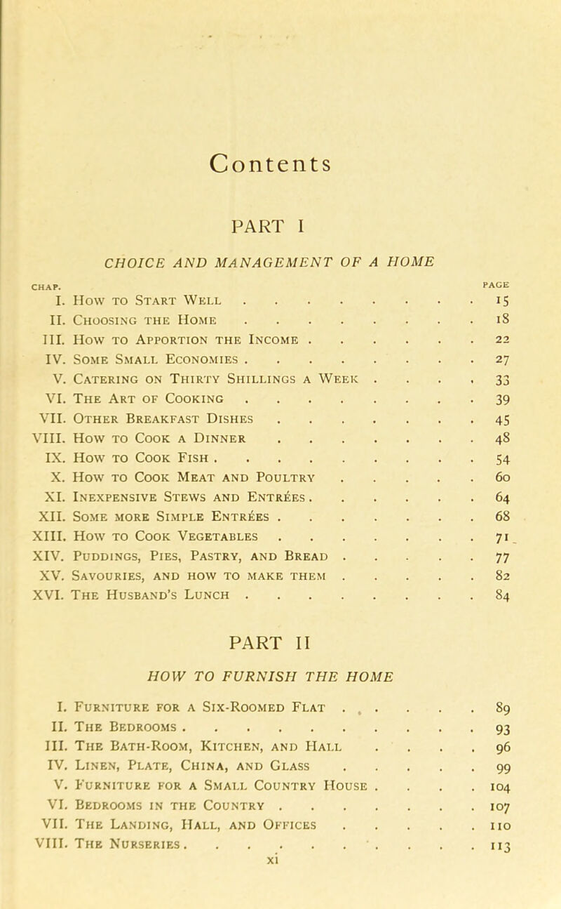 PART i CHOICE AND MANAGEMENT OF A HOME CHAP. PAGE I. How to Start Well 15 II. Choosing the Home 18 III. How to Apportion the Income 22 IV. Some Small Economies 27 V. Catering on Thirty Shillings a Week .... 33 VI. The Art of Cooking 39 VII. Other Breakfast Dishes 45 VIII. How to Cook a Dinner 48 IX. How to Cook Fish 54 X. How to Cook Meat and Poultry 60 XI. Inexpensive Stews and Entrees 64 XII. Some more Simple Entrees 68 XIII. How to Cook Vegetables 71 XIV. Puddings, Pies, Pastry, and Bread 77 XV. Savouries, and how to make them 82 XVI. The Husband’s Lunch 84 PART II HOW TO FURNISH THE HOME I. Furniture for a Six-Roomed Flat ... . . .89 II. The Bedrooms 93 III. The Bath-Room, Kitchen, and Hall .... 96 IV. Linen, Plate, China, and Glass 99 V. Furniture for a Small Country House . . . .104 VI. Bedrooms in the Country 107 VII. The Landing, Hall, and Offices no VIII. The Nurseries 113