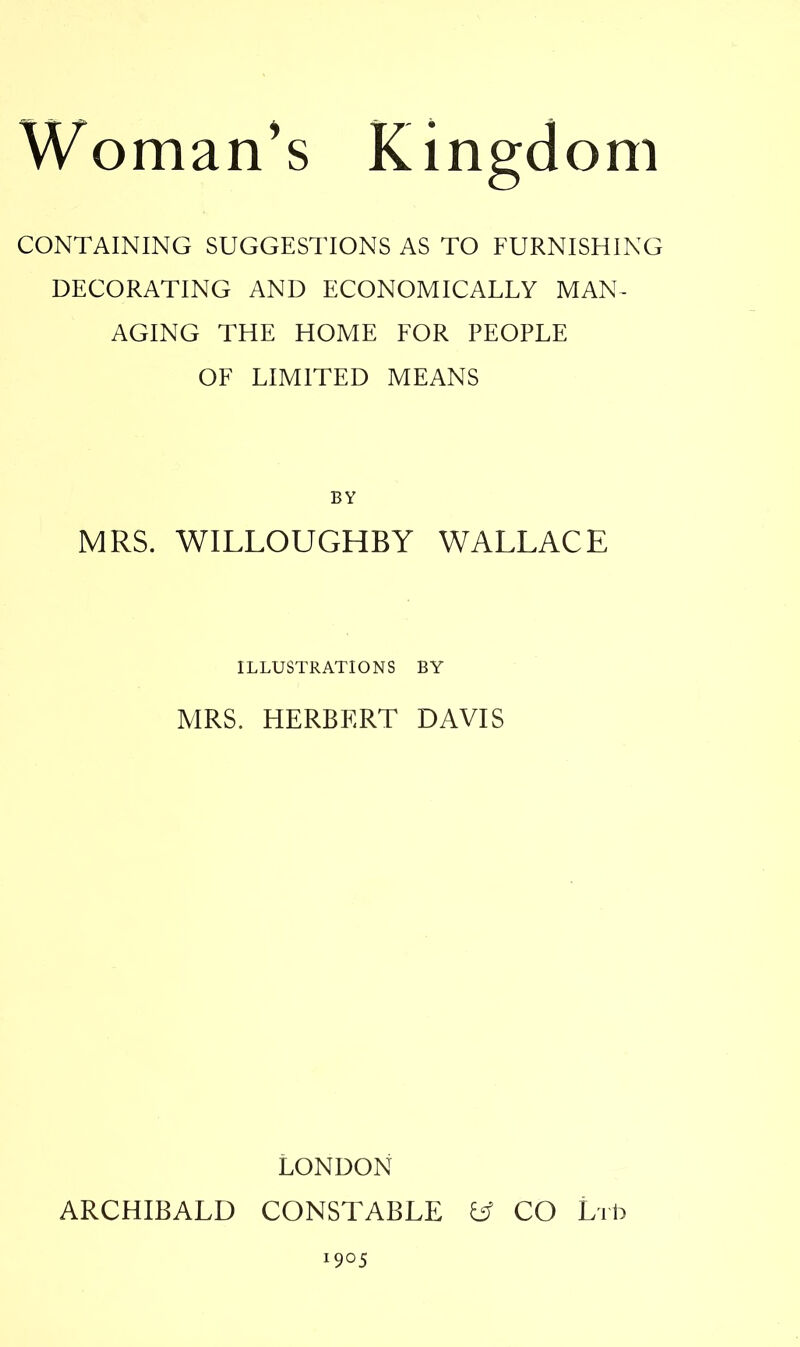 Woman's Kingdom CONTAINING SUGGESTIONS AS TO FURNISHING DECORATING AND ECONOMICALLY MAN- AGING THE HOME FOR PEOPLE OF LIMITED MEANS BY MRS. WILLOUGHBY WALLACE ILLUSTRATIONS BY MRS. HERBERT DAVIS LONDON ARCHIBALD CONSTABLE fcf CO Lib I9°5