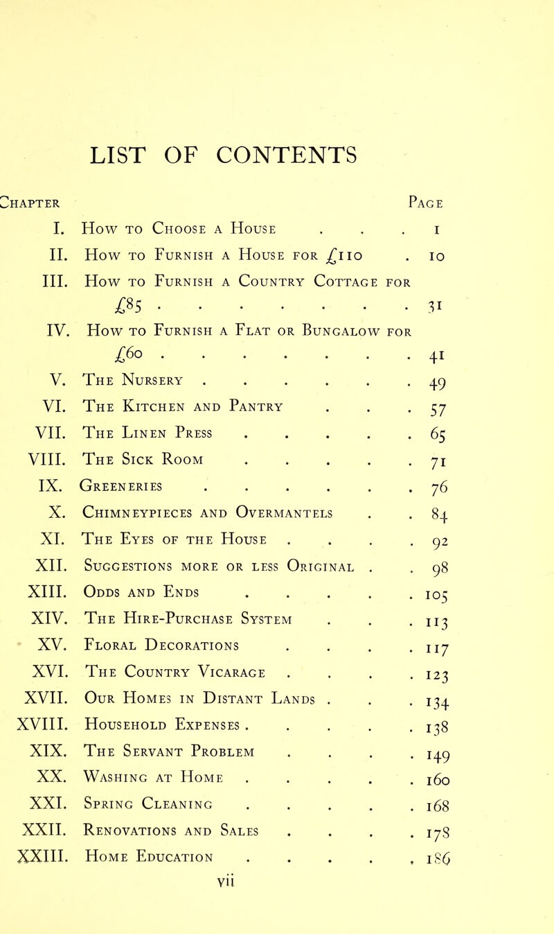 LIST OF CONTENTS hapter Page I. How to Choose a House 1 II. How to Furnish a House for £110 10 III. How to Furnish a Country Cottage FOR LO OO 31 IV. How to Furnish a Flat or Bungalow FOR £60 41 V. The Nursery ..... 49 VI. The Kitchen and Pantry 57 VII. The Linen Press .... 65 VIII. The Sick Room .... 71 IX. Greeneries ..... 76 X. Chimneypieces and Overmantels 84 XI. The Eyes of the House 92 XII. Suggestions more or less Original . 98 XIII. Odds and Ends .... 105 XIV. The Hire-Purchase System 113 XV. Floral Decorations 117 XVI. The Country Vicarage 123 XVII. Our Homes in Distant Lands . i34 XVIII. Household Expenses .... 138 XIX. The Servant Problem i49 XX. Washing at Home .... 160 XXI. Spring Cleaning .... 168 XXII. Renovations and Sales 178 XXIII. Home Education .... 186