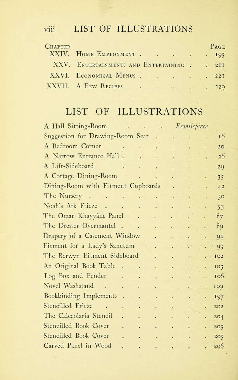 Chapter Page XXIV. Home Employment ..... 195 XXV. Entertainments and Entertaining . .211 XXVI. Economical Menus . . . . .221 XXVII. A Few Recipes ..... 229 LIST OF ILLUSTRATIONS A Hall Sitting-Room . . . Frontispiece Suggestion for Drawing-Room Seat . . . .16 A Bedroom Corner ...... 20 A Narrow Entrance Hall . ..... 26 A Lift-Sideboard ...... 29 A Cottage Dining-Room . . . . -35 Dining-Room with Fitment Cupboards ... 42 The Nursery ........ 50 Noah’s Ark Frieze . . . . . . -53 The Omar Khayyam Panel ..... 87 The Dresser Overmantel ...... 89 Drapery of a Casement Window . . . . 94 Fitment for a Lady’s Sanctum . . . - 99 The Berwyn Fitment Sideboard .... 102 An Original Book Table . . . . . 103 Log Box and Fender ...... 106 Novel Washstand . . . . . .109 Bookbinding Implements . . . . . .197 Stencilled Frieze ....... 202 The Calceolaria Stencil ...... 204 Stencilled Book Cover ...... 205 Stencilled Book Cover ...... 205 Carved Panel in Wood 206