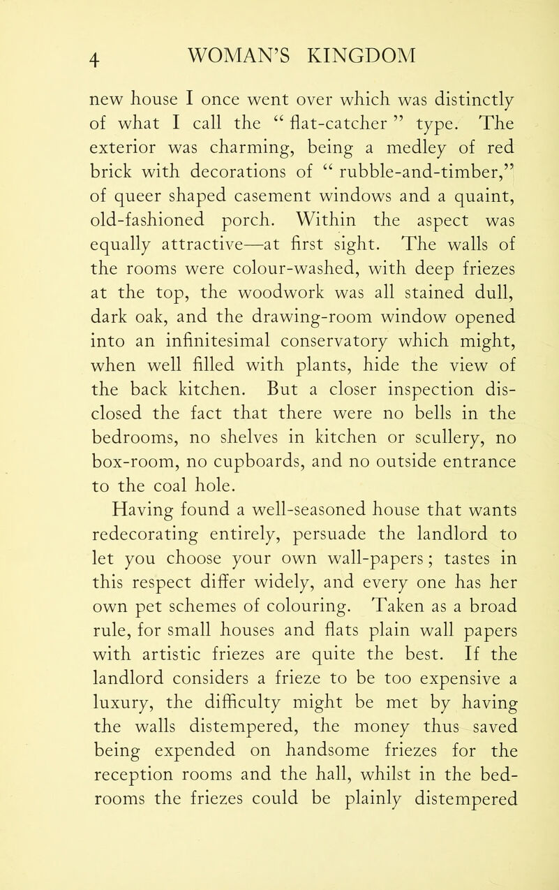 new house I once went over which was distinctly of what I call the “ flat-catcher ” type. The exterior was charming, being a medley of red brick with decorations of “ rubble-and-timber,” of queer shaped casement windows and a quaint, old-fashioned porch. Within the aspect was equally attractive—at first sight. The walls of the rooms were colour-washed, with deep friezes at the top, the woodwork was all stained dull, dark oak, and the drawing-room window opened into an infinitesimal conservatory which might, when well filled with plants, hide the view of the back kitchen. But a closer inspection dis- closed the fact that there were no bells in the bedrooms, no shelves in kitchen or scullery, no box-room, no cupboards, and no outside entrance to the coal hole. Having found a well-seasoned house that wants redecorating entirely, persuade the landlord to let you choose your own wall-papers; tastes in this respect differ widely, and every one has her own pet schemes of colouring. Taken as a broad rule, for small houses and flats plain wall papers with artistic friezes are quite the best. If the landlord considers a frieze to be too expensive a luxury, the difficulty might be met by having the walls distempered, the money thus saved being expended on handsome friezes for the reception rooms and the hall, whilst in the bed- rooms the friezes could be plainly distempered