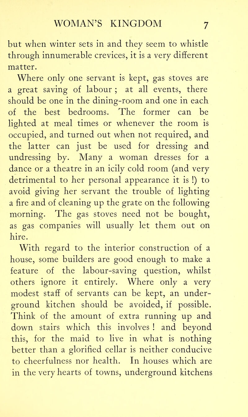 but when winter sets in and they seem to whistle through innumerable crevices, it is a very different matter. Where only one servant is kept, gas stoves are a great saving of labour ; at all events, there should be one in the dining-room and one in each of the best bedrooms. The former can be lighted at meal times or whenever the room is occupied, and turned out when not required, and the latter can just be used for dressing and undressing by. Many a woman dresses for a dance or a theatre in an icily cold room (and very detrimental to her personal appearance it is !) to avoid giving her servant the trouble of lighting a fire and of cleaning up the grate on the following morning. The gas stoves need not be bought, as gas companies will usually let them out on hire. With regard to the interior construction of a house, some builders are good enough to make a feature of the labour-saving question, whilst others ignore it entirely. Where only a very modest staff of servants can be kept, an under- ground kitchen should be avoided, if possible. Think of the amount of extra running up and down stairs which this involves ! and beyond this, for the maid to live in what is nothing better than a glorified cellar is neither conducive to cheerfulness nor health. In houses which are in the very hearts of towns, underground kitchens