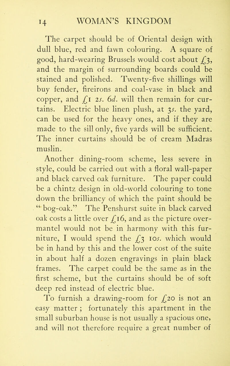 H The carpet should be of Oriental design with dull blue, red and fawn colouring. A square of good, hard-wearing Brussels would cost about £3, and the margin of surrounding boards could be stained and polished. Twenty-five shillings will buy fender, fireirons and coal-vase in black and copper, and £1 2s. 6d. will then remain for cur- tains. Electric blue linen plush, at 3s. the yard, can be used for the heavy ones, and if they are made to the sill only, five yards will be sufficient. The inner curtains should be of cream Madras muslin. Another dining-room scheme, less severe in style, could be carried out with a floral wall-paper and black carved oak furniture. The paper could be a chintz design in old-world colouring to tone down the brilliancy of which the paint should be bog-oak.” The Penshurst suite in black carved oak costs a little over £16, and as the picture over- mantel would not be in harmony with this fur- niture, I would spend the £3 10s. which would be in hand by this and the lower cost of the suite in about half a dozen engravings in plain black frames. The carpet could be the same as in the first scheme, but the curtains should be of soft deep red instead of electric blue. To furnish a drawing-room for £20 is not an easy matter ; fortunately this apartment in the small suburban house is not usually a spacious one, and will not therefore require a great number of