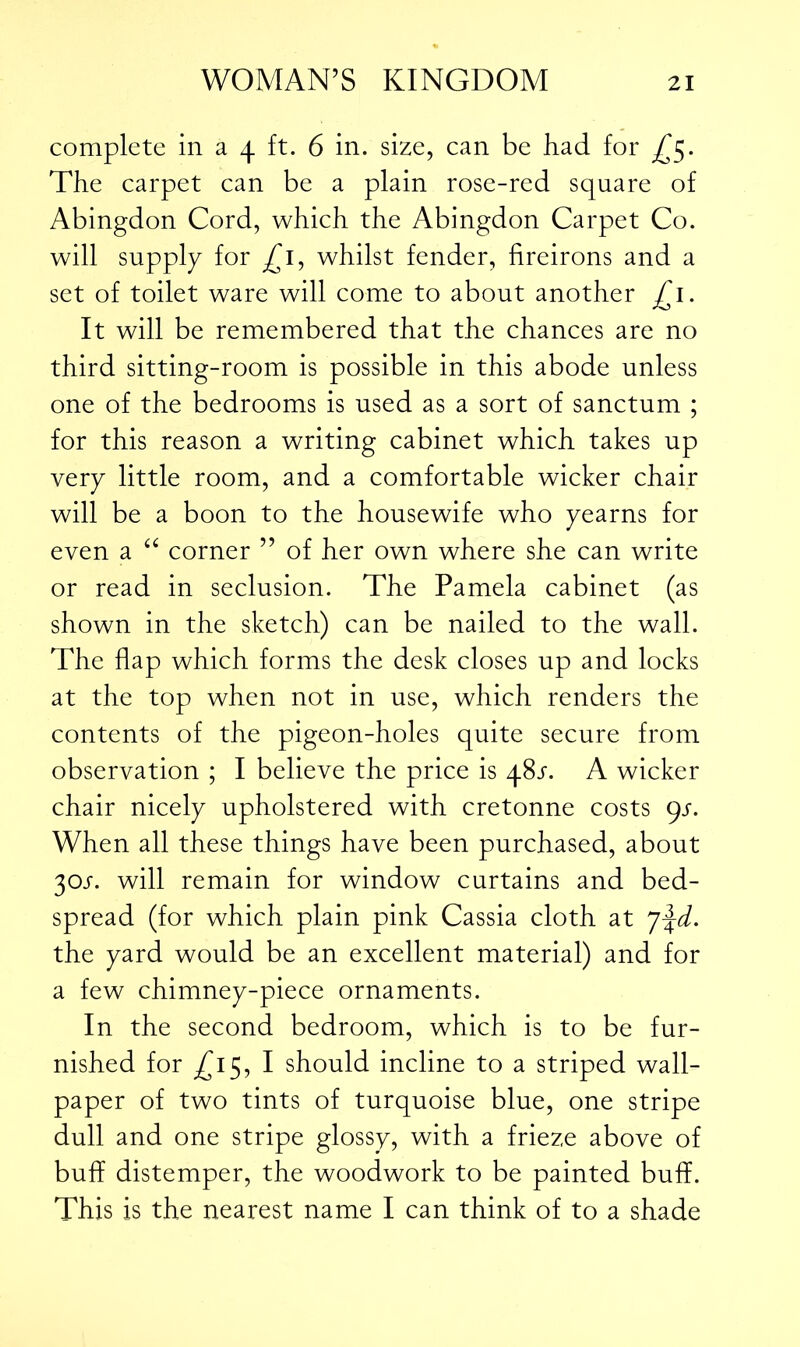 complete in a 4 ft. 6 in. size, can be bad for ^5. The carpet can be a plain rose-red square of Abingdon Cord, which the Abingdon Carpet Co. will supply for £1, whilst fender, fireirons and a set of toilet ware will come to about another £1. It will be remembered that the chances are no third sitting-room is possible in this abode unless one of the bedrooms is used as a sort of sanctum ; for this reason a writing cabinet which takes up very little room, and a comfortable wicker chair will be a boon to the housewife who yearns for even a “ corner ” of her own where she can write or read in seclusion. The Pamela cabinet (as shown in the sketch) can be nailed to the wall. The flap which forms the desk closes up and locks at the top when not in use, which renders the contents of the pigeon-holes quite secure from observation ; I believe the price is 48/. A wicker chair nicely upholstered with cretonne costs 9s. When all these things have been purchased, about 30J. will remain for window curtains and bed- spread (for which plain pink Cassia cloth at the yard would be an excellent material) and for a few chimney-piece ornaments. In the second bedroom, which is to be fur- nished for ^15, I should incline to a striped wall- paper of two tints of turquoise blue, one stripe dull and one stripe glossy, with a frieze above of buff distemper, the woodwork to be painted buff. This is the nearest name I can think of to a shade