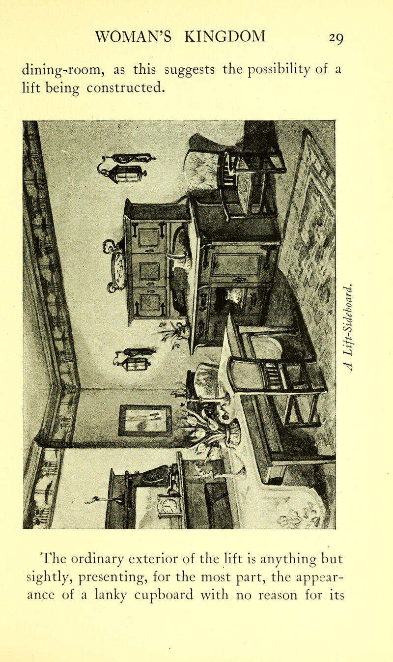 dining-room, as this suggests the possibility of a lift being constructed. The ordinary exterior of the lift is anything but sightly, presenting, for the most part, the appear- ance of a lanky cupboard with no reason for its A Lift-Sideboard.