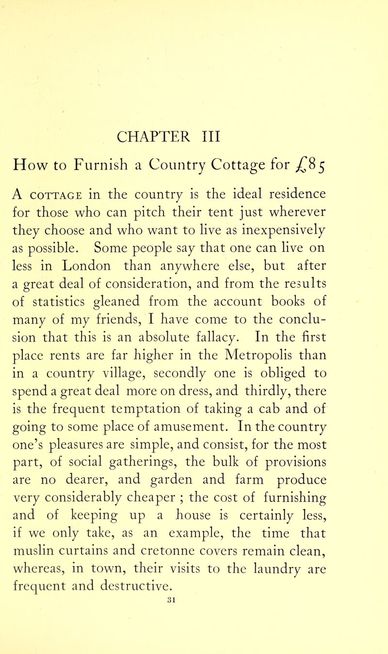 CHAPTER III How to Furnish a Country Cottage for ^85 A cottage in the country is the ideal residence for those who can pitch their tent just wherever they choose and who want to live as inexpensively as possible. Some people say that one can live on less in London than anywhere else, but after a great deal of consideration, and from the results of statistics gleaned from the account books of many of my friends, I have come to the conclu- sion that this is an absolute fallacy. In the first place rents are far higher in the Metropolis than in a country village, secondly one is obliged to spend a great deal more on dress, and thirdly, there is the frequent temptation of taking a cab and of going to some place of amusement. In the country one’s pleasures are simple, and consist, for the most part, of social gatherings, the bulk of provisions are no dearer, and garden and farm produce very considerably cheaper ; the cost of furnishing and of keeping up a house is certainly less, if we only take, as an example, the time that muslin curtains and cretonne covers remain clean, whereas, in town, their visits to the laundry are frequent and destructive.