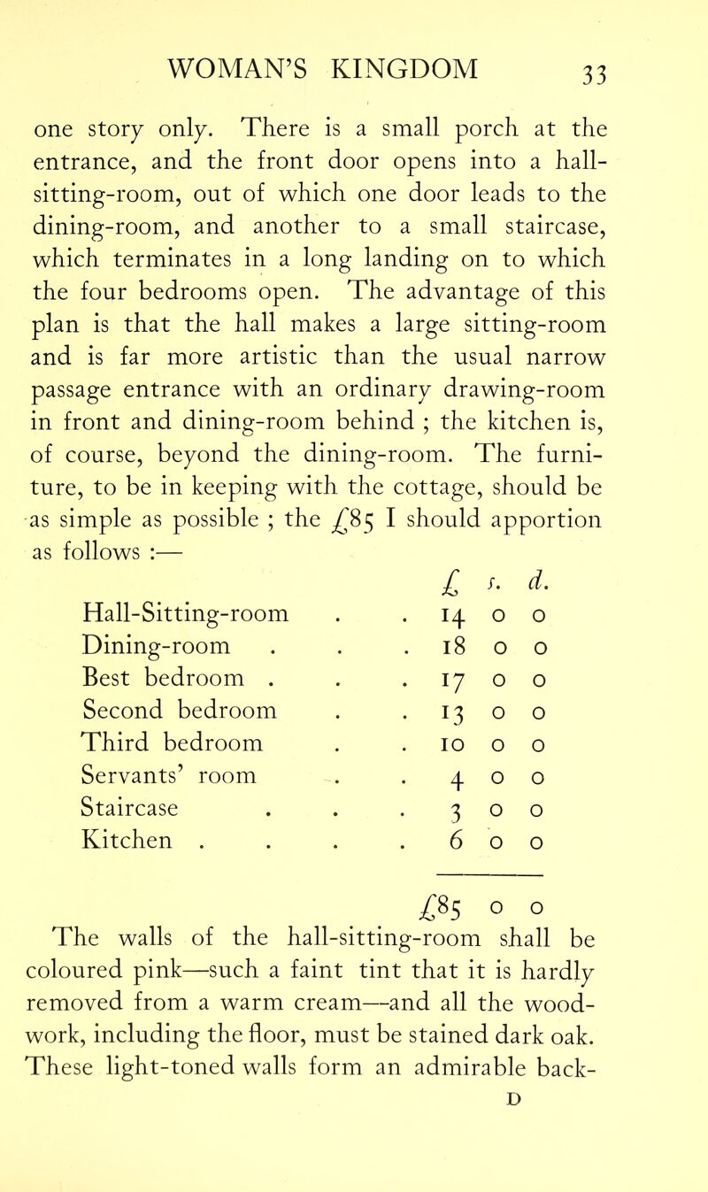 one story only. There is a small porch at the entrance, and the front door opens into a hall- sitting-room, out of which one door leads to the dining-room, and another to a small staircase, which terminates in a long landing on to which the four bedrooms open. The advantage of this plan is that the hall makes a large sitting-room and is far more artistic than the usual narrow passage entrance with an ordinary drawing-room in front and dining-room behind ; the kitchen is, of course, beyond the dining-room. The furni- ture, to be in keeping with the cottage, should be -as simple as possible ; the ^85 I should apportion as follows :— £ f. d. Hall-Sitting-room L . .14 0 0 Dining-room . 18 0 0 Best bedroom . . 17 0 0 Second bedroom • 13 0 0 Third bedroom 10 0 0 Servants’ room . 4 0 0 Staircase • 3 0 0 Kitchen . . 6 0 0 LO OO V? 0 0 The walls of the hall-sitting-room shall be coloured pink—such a faint tint that it is hardly removed from a warm cream—and all the wood- work, including the floor, must be stained dark oak. These light-toned walls form an admirable back- D