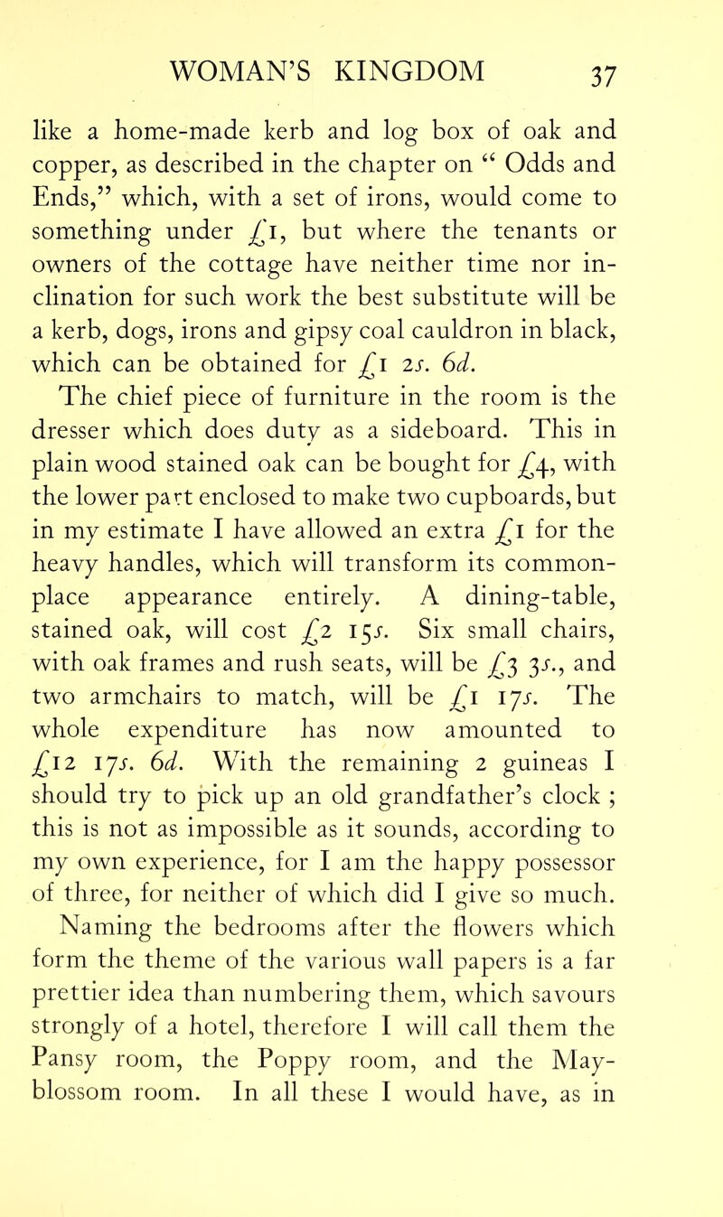 like a home-made kerb and log box of oak and copper, as described in the chapter on <£ Odds and Ends,” which, with a set of irons, would come to something under £i, but where the tenants or owners of the cottage have neither time nor in- clination for such work the best substitute will be a kerb, dogs, irons and gipsy coal cauldron in black, which can be obtained for £i 2s. 6d. The chief piece of furniture in the room is the dresser which does duty as a sideboard. This in plain wood stained oak can be bought for ^4, with the lower part enclosed to make two cupboards, but in my estimate I have allowed an extra £1 for the heavy handles, which will transform its common- place appearance entirely. A dining-table, stained oak, will cost £2 15^. Six small chairs, with oak frames and rush seats, will be £3 3s., and two armchairs to match, will be £1 ijs. The whole expenditure has now amounted to £12 ijs. 6d. With the remaining 2 guineas I should try to pick up an old grandfather’s clock ; this is not as impossible as it sounds, according to my own experience, for I am the happy possessor of three, for neither of which did I give so much. Naming the bedrooms after the flowers which form the theme of the various wall papers is a far prettier idea than numbering them, which savours strongly of a hotel, therefore I will call them the Pansy room, the Poppy room, and the May- blossom room. In all these I would have, as in