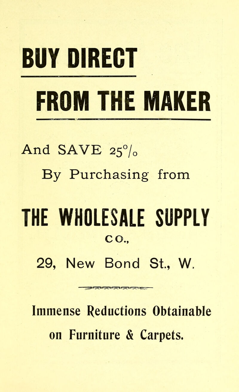 BUY DIRECT FROM THE MAKER And SAVE 25% By Purchasing from THE WHOLESALE SUPPLY co., 29, New Bond St., W. Immense Reductions Obtainable on Furniture & Carpets.