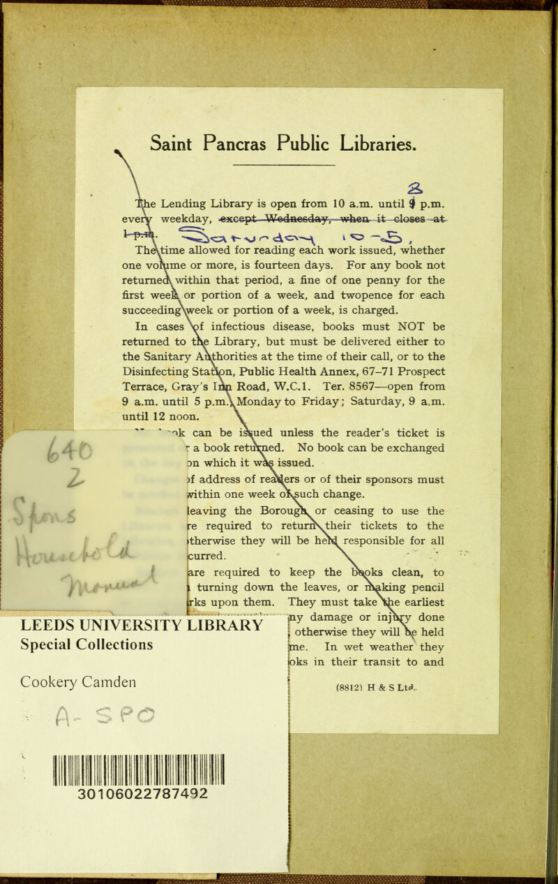 Saint Pancras Public Libraries, LEEDS UNIVERSITY Special Collections Cookery Camden le Lending Library is open from 10 a.m. until 9 p.m. i , Th^time allowed for reading each work issued, whether one vomme or more, is fourteen days. For any book not retumeiA within that period, a fine of one penny for the first weea or portion of a week, and twopence for each succeeding^eek or portion of a week, is charged. In cases Vf infectious disease, books must NOT be returned to the Library, but must be delivered either to the Sanitary Authorities at the time of their call, or to the Disinfecting Station, Public Health Annex, 67-71 Prospect Terrace, Gray’s Road, W.C.l. Ter. 8567—open from 9 a.m. until 5 p.m^Monday to Friday; Saturday, 9 a.m. until 12 noon. ’ '^k can be i^ued unless the reader’s ticket is r a book retuimed. No book can be exchanged Dn which it was issued. )f address of readers or of their sponsors must pdthin one week c^uch change, leaving the Borough, or ceasing to use the re required to returns, their tickets to the therwise they will be heb^ responsible for all ’■ curred. are required to keep the bhpks clean, to L turning down the leaves, or making pencil rks upon them. They must take\he earliest jny damage or injh^ done otherwise they will held me. In wet weather they oks in their transit to and JBRARY (8812) H & S Ltd.. pr liiiiiiiiiiiiiiiiiiiiiiiiiiiiiiiii 30106022787492