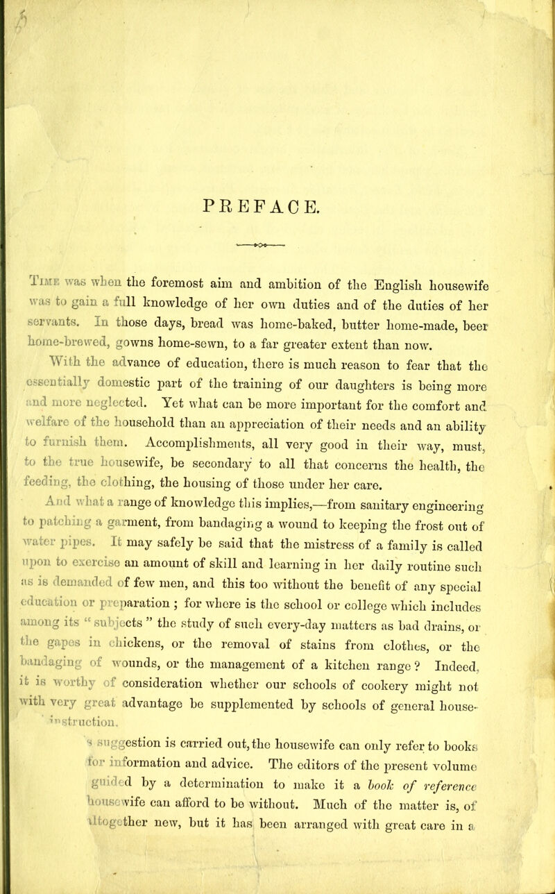 PREFACE. liME was wLeii tlie foremost aim and ambition of tlie English housewife was to gain a full knowledge of her own duties and of the duties of her servants. In those days, bread was home-baked, butter home-made, beer home-brewed, gowns home-sewn, to a far greater extent than now. With the advance of education, there is much reason to fear that the essentially domestic part of the training of our daughters is being more md more neglected. Yet what can be more important for the comfort and welfare of the household than an appreciation of their needs and an ability to furnish them. Accomj^lishmeiits, all very good in their way, must, to the true housewife, be secondary to all that concerns the health, the feeding, the clothing, the housing of those under her care. And what a range of knowledge this implies,—from sanitary engineering to patching a garment, from bandagiiig a wound to keej^ing the frost out of Avater pipes. It may safely be said that the mistress of a family is called upon to exercise an amount of skill and learning in her daily routine sucli as is demanded of few men, and this too without the benefit of any special education or preparation j for where is the school or college which includes among its “ subjects ” the study of such every-day matters as bad drains, or the gapes in chickens, or the removal of stains from clothes, or the bandaging of wounds, or the management of a kitchen range ? Indeed, it is worthy of consideration whether our schools of cookery might not with very great advantage be supplemented by schools of general house- ’*’^struction_ s suggestion is carried out, the housewife can only refer to books tor information and advice. The editors of the present volume guided by a determination to make it a hooh of reference housewife can afford to be without. Much of the matter is, of iltogether new, but it has been arranged with great care in a