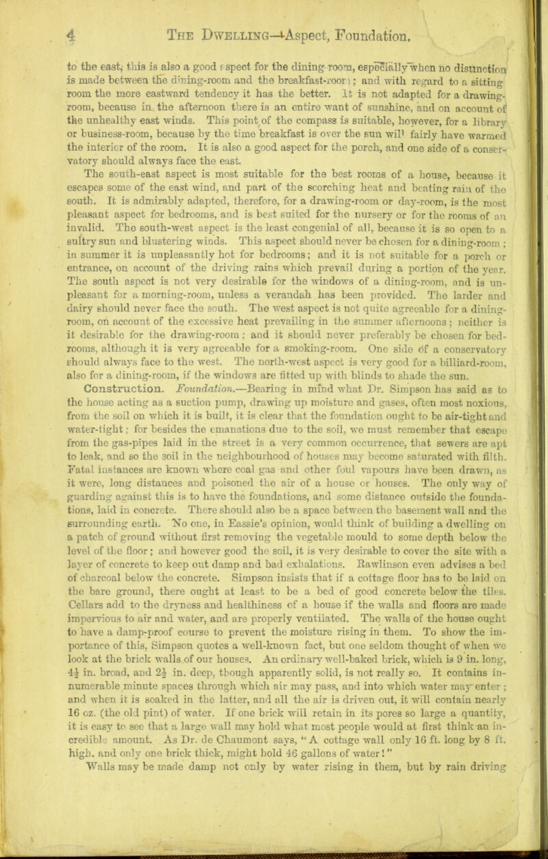 to the east^ tliia is also a good j spect for the dining room, especially'whcn no disimction is made between the dining-room and the breakfast-roou; and with regard to a sitting room the more eastward tendency it has the better. It is not adapted for a drawing- room, because in the afternoon there is an entire want of sunshine, and on account of the unhealthy east winds. This point of the compass is suitable, however, for a library or business-room, because by the time breakfast is over the sun wiP fairly have warmed the interior of the room. It is also a good aspect for the porch, and one side of a conser- vatory should always face the east. The south-east aspect is most suitable for the best rooms of a house, because it escapes some of the east wind, and part of the scorching heat and beating rain of the south. It is admirably adapted, therefore, for a drawing-room or day-room, is the most pleasant aspect for bedrooms, and is best suited for tlie nursery or for the rooms of an invalid. The south-west aspect is the least congenial of all, because it is so open to a sultry sun and blustering winds. This aspect should never be chosen for a dining-room ; in summer it is unpleasantly hot for bedrooms; and it is not suitable for a porch or entrance, on account of the driving rains which prevail during a portion of the year. The south aspect is not very desirable for the windows of a dining-room, and is un- pleasant for a morning-room, unless a verandah has been provided. The larder and dairy should never face the south. The west aspect is not quite agreeable for a dining- room, on account of the excessive heat prevailing in the summer afternoons ; neither is it desirable for the drawing-room; and it should never preferably be chosen for bed- rooms, although it is very agreeable for a smoking-room. One side of a conservatory should always face to the west. The north-west aspect is very good for a billiard-room, also for a dining-room, if the windows are fitted up with blinds to shade the sun. Construction. Foundation.—Bearing in mind what Dr. Simpson has said as to the house acting as a suction pump, drawing up moisture and gases, often most noxious, from the soil on which it is built, it is clear that the foundation ought to be air-tight and water-tight; for besides the emanations due to the soil, we must remember that escape from the gas-pipes laid in the street is a very common occurrence, that severs are apt to leak, and so the soil in the neighbourhood of houses may become saturated with filth. Fatal instances are known where coal gas and other foul vapours have b.een drawn, as it were, long distances and poisoned the air of a hou.se or houses. The only way of guarding against this is to have the foundations, and some distance outside the founda- tions, laid in concrete. There should also be a space between the basement wall and the surrounding earth. 'No one, in Eassie’s opinion, would think of building a dwelling on a patch of ground without first removing the vegetable mould to some depth below the level of the floor; and however good the soil, it is very desirable to cover the site with a layer of concrete to keep out damp and bad exhalations. Rawlinson even advises a bed of charcoal below the concrete. Simpson insists that if a cottage floor has to bo laid on the bare ground, there ought at least to be a bed of good concrete below the tiles. Cellars add to the dryness and healthiness of a house if the walls and floors are made impervious to air and water, and are properly ventilated. The walls of the house ought to have a damp-proof course to prevent the moisture rising in them. To show the im- portance of this, Simpson quotes a well-lmown fact, but one seldom thought of when we look at the brick walls of our house.s. An ordinaiy well-baked brick, which is 9 in. long, 4^ in. broad, and 2| in. deep, though apparently solid, is not really so. It contains in- numerable minute spaces through which air may pass, and into which water maj’'enter ; and when it is soaked in the latter, and all the air is driven out, it will contain nearly 16 oz. (the old pint) of water. If one brick will retain in its pores so large a quantity, it is easy to see that a large wall may hold what most people would at first think an in- credible amount. As Dr. de Chaumont says, “A cottage wall only 16 ft. long by 8 ft. high, and only one brick thick, might hold 46 gallons of water! ” VValls may be made damp not only by water rising in them, but by rain driving