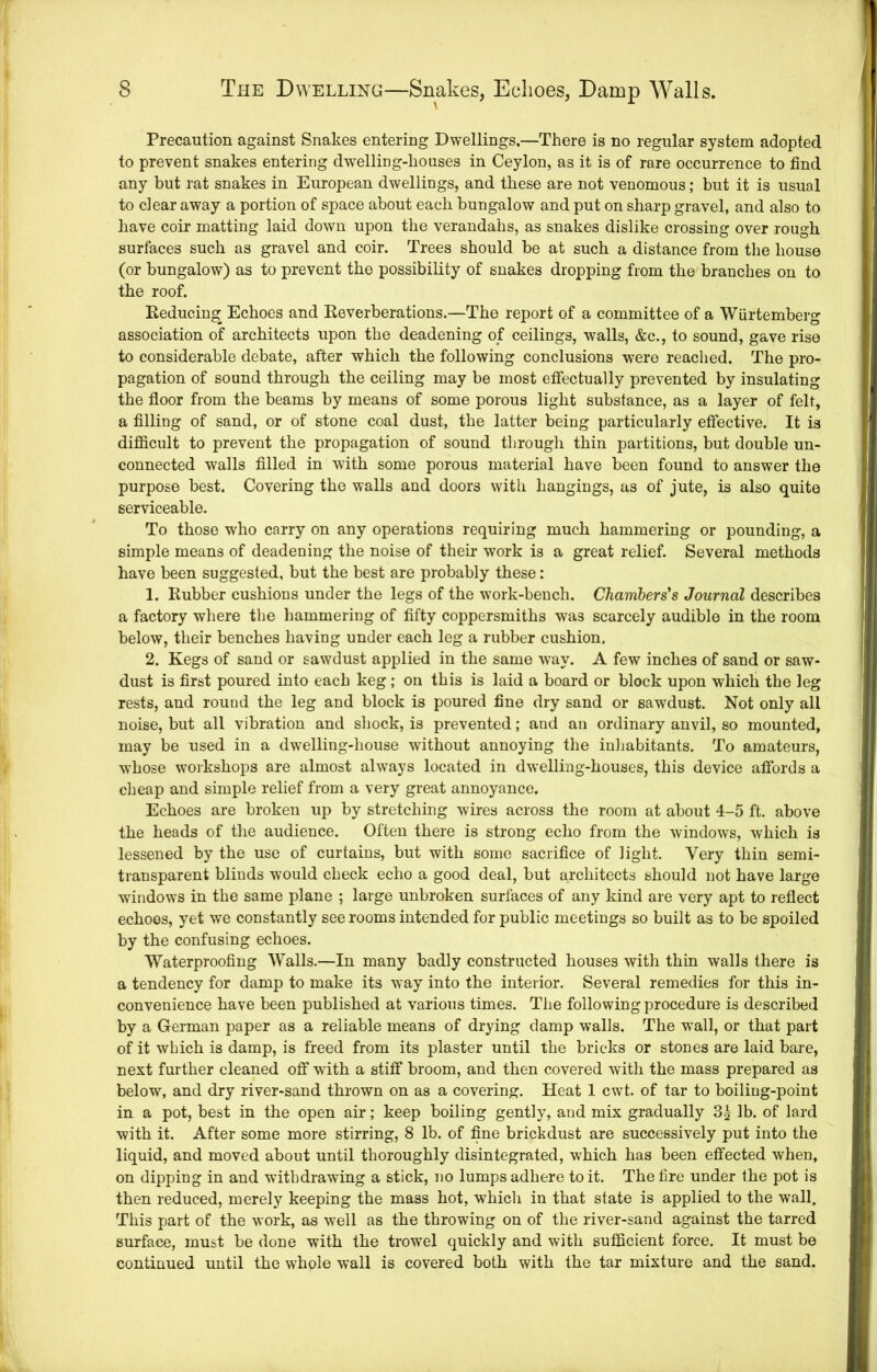 Precaution against Snakes entering Dwellings.—There is no regular system adopted to prevent snakes entering dwelling-houses in Ceylon, as it is of rare occurrence to find any but rat snakes in European dwellings, and these are not venomous; but it is usual to dear away a portion of space about each bungalow and put on sharp gravel, and also to have coir matting laid down upon the verandahs, as snakes dislike crossing over rough surfaces such as gravel and coir. Trees should be at such a distance from tlie house (or bungalow) as to prevent the possibility of snakes dropping from the branches on to the roof. Eeduein^ Echoes and Eeverberations.—The report of a committee of a Wurtemberg association of architects upon the deadening of ceilings, walls, &c., to sound, gave rise to considerable debate, after which the following conclusions were readied. The pro- pagation of sound through the ceiling may be most etfectually prevented by insulating the floor from the beams by means of some porous light substance, as a layer of felt, a filling of sand, or of stone coal dust, the latter being particularly effective. It is difficult to prevent the propagation of sound througli thin partitions, but double un- connected walls filled in with some porous material have been found to answer the purpose best. Covering the walls and doors with hangings, as of jute, is also quite serviceable. To those who carry on any operations requiring much hammering or pounding, a simple means of deadening the noise of their work is a great relief. Several methods have been suggested, but the best are probably these: 1. Eubber cushions under the legs of the work-bench. Chambers's Journal describes a factory where the hammering of fifty coppersmiths was scarcely audible in the room below, their benches having under each leg a rubber cushion. 2. Kegs of sand or sawdust applied in the same way. A few inches of sand or saw- dust is first poured into each keg; on this is laid a board or block upon which the leg rests, and round the leg and block is poured fine dry sand or sawdust. Not only all noise, but all vibration and shock, is prevented; and an ordinary anvil, so mounted, may be used in a dwelling-house without annoying the inliabitants. To amateurs, whose workshops are almost always located in dwelling-houses, this device aflbrds a cheap and simple relief from a very great annoyance. Echoes are broken up by stretching wires across the room at about 4-5 ft. above the heads of the audience. Often there is strong echo from the windows, which is lessened by the use of curtains, but with some sacrifice of light. Very thin semi- transparent blinds would check echo a good deal, but architects should not have large windows in the same plane ; large unbroken surfaces of any kind are very apt to reflect echoes, yet we constantly see rooms intended for public meetings so built as to be spoiled by the confusing echoes. Waterproofing Walls.—In many badly constructed houses with thin walls there is a tendency for damp to make its way into the interior. Several remedies for this in- convenience have been published at various times. The following procedure is described by a German paper as a reliable means of drying damp walls. The wall, or that part of it which is damp, is freed from its plaster until the bricks or stones are laid bare, next further cleaned off wdth a stitf broom, and then covered with the mass prepared as below, and dry river-sand thrown on as a covering. Heat 1 cwt. of tar to boiling-point in a pot, best in the open air; keep boiling gently, and mix gradually 3g lb. of lard with it. After some more stirring, 8 lb. of fine brickdust are successively put into the liquid, and moved about until thoroughly disintegrated, which has been effected when, on dipping in and withdrawing a stick, no lumps adhere to it. The fire under the pot is then reduced, merely keeping the mass hot, which in that state is applied to the wall. This part of the work, as well as the throwing on of the river-sand against the tarred surface, must be done with the trowel quickly and with sufficient force. It must be continued until the whole wall is covered both with the tar mixture and the sand.