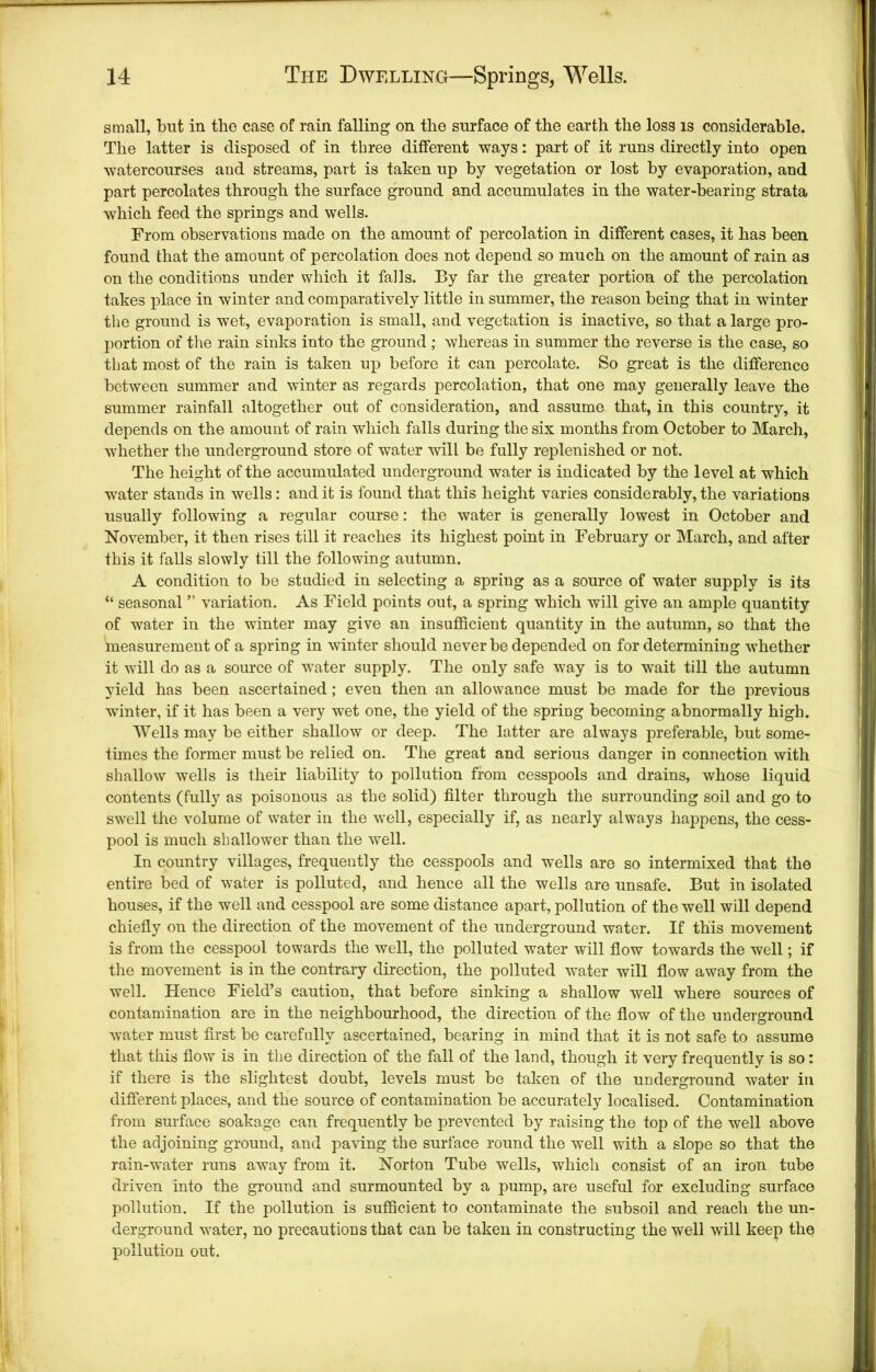 small, but in the case of rain falling on the surface of the earth the loss is considerable. The latter is disposed of in three different ways: part of it runs directly into open watercourses and streams, part is taken up by vegetation or lost by evaporation, and part percolates through the surface ground and accumulates in the water-bearing strata W'hich feed the springs and wells. From observations made on the amount of percolation in different cases, it has been found that the amount of percolation does not depend so much on the amount of rain as on the conditions under which it falls. By far the greater portion of the percolation takes place in winter and comparatively little in summer, the reason being that in winter the ground is wet, evaporation is small, and vegetation is inactive, so that a large pro- portion of tlie rain sinks into the ground ; whereas in summer the reverse is the case, so that most of the rain is taken up before it can percolate. So great is the difference between summer and winter as regards percolation, that one may generally leave the summer rainfall altogether out of consideration, and assume that, in this country, it depends on the amount of rain which falls during the six months from October to March, whether the underground store of water will be fully replenished or not. The height of the accumulated underground water is indicated by the level at which water stands in wells; and it is found that this height varies considerably, the variations usually following a regular course: the water is generally lowest in October and November, it then rises till it reaches its highest point in February or March, and after this it falls slowly till the following autumn. A condition to be studied in selecting a spring as a source of water supply is its “ seasonal ” variation. As Field points out, a spring which will give an ample quantity of water in the winter may give an insufficient quantity in the autumn, so that the measurement of a spring in winter should never be depended on for determining whether it will do as a source of water supply. The only safe way is to wait till the autumn yield has been ascertained; even then an allowance must be made for the previous wunter, if it has been a very wet one, the yield of the spring becoming abnormally high. Wells may be either shallow or deep. The latter are always preferable, but some- times the former must be relied on. The great and serious danger in connection with shallow w-ells is their liability to pollution from cesspools and drains, whose liquid contents (fully as poisonous as the solid) filter through the surrounding soil and go to swell the volume of water in the well, especially if, as nearly always happens, the cess- pool is much shallower than the well. In country villages, frequently the cesspools and wells are so intermixed that the entire bed of water is polluted, and hence all the wells are unsafe. But in isolated houses, if the well and cesspool are some distance apart, pollution of the well will depend chiefly on the direction of the movement of the underground water. If this movement is from the cesspool towards the well, the polluted water will flow towards the well; if the movement is in the contrary direction, the polluted water will flow away from the well. Hence Field’s caution, that before sinking a shallow well where sources of contamination are in the neighbourhood, the direction of the flow of the underground water must first be carefully ascertained, bearing in mind that it is not safe to assume that this flow is in the direction of the fall of the land, though it very frequently is so: if there is the slightest doubt, levels must be taken of the underground water in different places, and the source of contamination be accurately localised. Contamination from surface soakage can frequently be prevented by raising the top of the well above the adjoining ground, and paving the surface round the well with a slope so that the rain-water runs away from it. Norton Tube wells, which consist of an iron tube driven into the ground and surmounted by a pump, are useful for exeluding surface pollution. If the pollution is sufficient to contaminate the subsoil and reach the un- derground water, no precautions that can be taken in constructing the well will keep the pollution out.