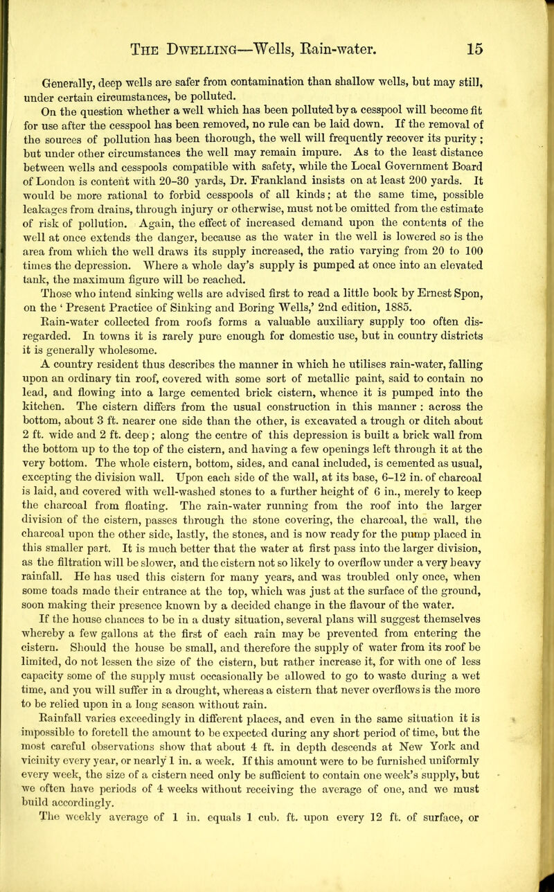 Generally, deep wells are safer from contamination than shallow wells, but may still, under certain circumstances, be polluted. On the question whether a well which has been polluted by a cesspool will become fit for use after the cesspool has been removed, no rule can be laid down. If the removal of the sources of pollution has been thorough, the well will frequently recover its purity ; but under other circumstances the well may remain impure. As to the least distance between wells and cesspools compatible with safety, while the Local Government Board of London is content with 20-30 yards. Dr. Frankland insists on at least 200 yards. It would be more rational to forbid cesspools of all kinds; at the same time, possible leakages from drains, through injury or otherwise, must not be omitted from the estimate of risk of pollution. Again, the effect of increased demand upon the contents of the well at once extends the danger, because as the water in the well is lowered so is the area from which the well draws its supply increased, the ratio varying from 20 to 100 times the depression. Where a whole day’s supply is pumped at once into an elevated tank, the maximum figure will be reached. Those who intend sinking wells are advised first to read a little book by Ernest Spon, on the ‘ Present Practice of Sinking and Boring Wells,’ 2nd edition, 1885. Eain-water collected from roofs forms a valuable auxiliary supply too often dis- regarded. In towns it is rarely pure enough for domestic use, but in country districts it is generally wholesome. A country resident thus describes the manner in which he utilises rain-water, falling upon an ordinary tin roof, covered with some sort of metallic paint, said to contain no lead, and fiowing into a large cemented brick cistern, whence it is pumped into the kitchen. The cistern differs from the usual construction in this manner ; across the bottom, about 3 ft. nearer one side than the other, is excavated a trough or ditch about 2 ft. wide and 2 ft. deep ; along the centre of this depression is built a brick wall from the bottom up to the top of the cistern, and having a few openings left through it at the very bottom. The whole cistern, bottom, sides, and canal included, is cemented as usual, excepting the division wall. Upon each side of the wall, at its base, 6-12 in. of charcoal is laid, and covered with well-washed stones to a further height of 6 in., merely to keep the charcoal from fioating. The rain-water running from the roof into the larger division of the cistern, passes through the stone covering, the charcoal, the wall, the charcoal upon the other side, lastly, the stones, and is now ready for the pump placed in this smaller part. It is much better that the water at first pass into the larger division, as the filtration will be slower, and the cistern not so likely to overflow under a very heavy rainfall. He has used this cistern for many years, and was troubled only once, when some toads made their entrance at the top, which was just at the surface of the ground, soon making their presence known by a decided change in the fiavour of the water. If the house chances to be in a dusty situation, several plans will suggest themselves whereby a few gallons at the first of each rain may be prevented from entering the cistern. Should the house be small, and therefore the supply of water from its roof be limited, do not lessen the size of the cistern, but rather increase it, for with one of less capacity some of the supply must occasionally be allowed to go to waste during a wet time, and you will suffer in a drought, whereas a cistern that never overfiows is the more to be relied upon in a long season without rain. Kainfall varies exceedingly in different places, and even in the same situation it is impossible to foretell the amount to be expected during any short period of time, but the most careful observations show that about 4 ft. in depth descends at New York and vicinity every year, or nearly 1 in. a week. If this amount were to be furnished uniformly every week, the size of a cistern need only be sufficient to contain one week’s supply, but we often have periods of 4 weeks without receiving the average of one, and we must build accordingly. The weekly average of 1 in. equals 1 cub. ft. upon every 12 ft. of surface, or