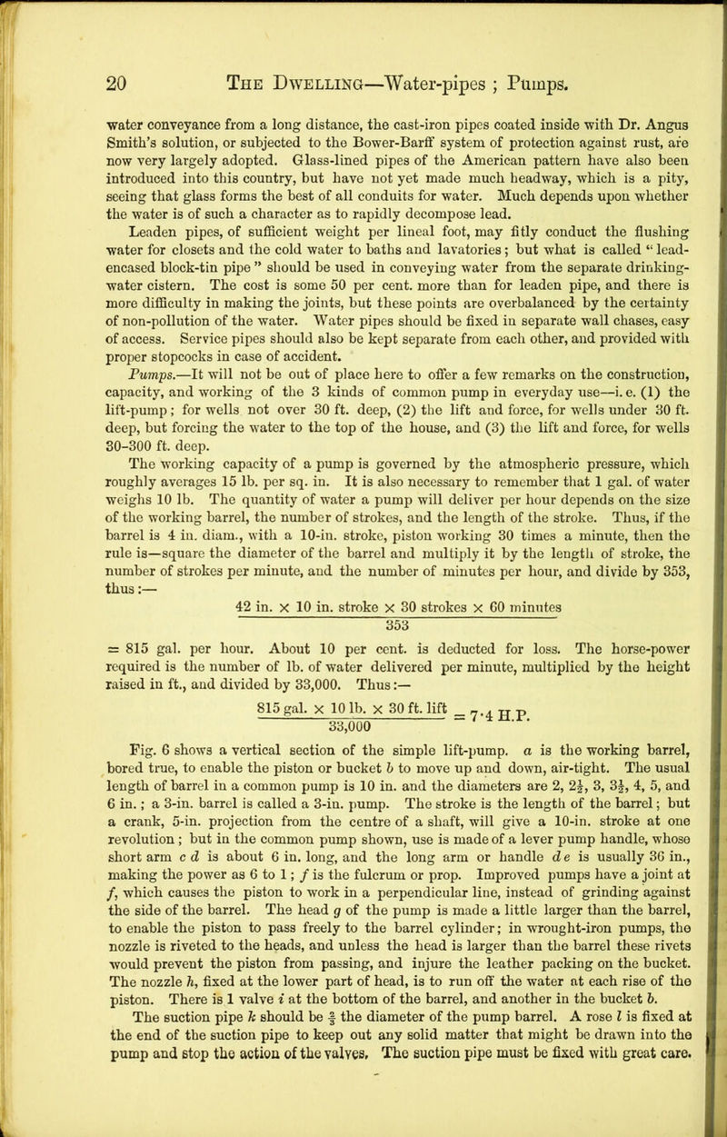 water conveyance from a long distance, the cast-iron pipes coated inside with Dr. Angus Smith’s solution, or subjected to the Bower-Barff system of protection against rust, are now very largely adopted. Glass-lined pipes of the American pattern have also been introduced into this country, but have not yet made much headway, which is a pity, seeing that glass forms the best of all conduits for water. Much depends upon whether the water is of such a character as to rapidly decompose lead. Leaden pipes, of sufficient weight per lineal foot, may fitly conduct the flushing water for closets and the cold water to baths and lavatories; but what is called “ lead- encased block-tin pipe ” should be used in conveying water from the separate drinking- water cistern. The cost is some 50 per cent, more than for leaden pipe, and there is more difficulty in making the joints, but these points are overbalanced by the certainty of non-pollution of the water. Water pipes should be fixed in separate wall chases, easy of access. Service pipes should also be kept separate from each other, and provided with proper stopcocks in case of accident. Pumps.—It will not be out of place here to offer a few remarks on the construction, capacity, and working of the 3 kinds of common pump in everyday use—i. e. (1) the lift-pump; for wells not over 30 ft. deep, (2) the lift and force, for wells under 30 ft. deep, but forcing the water to the top of the house, and (3) the lift and force, for wells 30-300 ft. deep. The working capacity of a pump is governed by the atmospheric pressure, which roughly averages 15 lb. per sq. in. It is also necessary to remember that 1 gal. of water weighs 10 lb. The quantity of water a pump will deliver per hour depends on the size of the working barrel, the number of strokes, and the length of the stroke. Thus, if the barrel is 4 in, diam., with a 10-in. stroke, piston working 30 times a minute, then the rule is—square the diameter of the barrel and multiply it by the length of stroke, the number of strokes per minute, and the number of minutes per hour, and divide by 353, thus:— 42 in. X 10 in. stroke X 30 strokes X 60 minutes 353 = 815 gal. per hour. About 10 per cent, is deducted for loss. The horse-power required is the number of lb. of water delivered per minute, multiplied by the height raised in ft., and divided by 33,000. Thus 815 gal. X 10 lb. X 30 ft. lift _ 7.4 in; p 33,000 ■ ‘ Fig. 6 shows a vertical section of the simple lift-pump, a is the working barrel, bored true, to enable the piston or bucket h to move up and down, air-tight. The usual length of barrel in a common pump is 10 in. and the diameters are 2, 2^, 3, 3|, 4, 5, and 6 in.; a 3-in. barrel is called a 3-in. pump. The stroke is the length of the barrel; but a crank, 5-in. projection from the centre of a shaft, will give a 10-in. stroke at one revolution; but in the common pump shown, use is made of a lever pump handle, whose short arm c d is about 6 in. long, and the long arm or handle d e is usually 36 in., making the power as 6 to 1;/ is the fulcrum or prop. Improved pumps have a joint at /, which causes the piston to work in a perpendicular line, instead of grinding against the side of the barrel. The head g of the pump is made a little larger than the barrel, to enable the piston to pass freely to the barrel cylinder; in wrought-iron pumps, the nozzle is riveted to the heads, and unless the head is larger than the barrel these rivets would prevent the piston from passing, and injure the leather packing on the bucket. The nozzle h, fixed at the lower part of head, is to run off the water at each rise of the piston. There is 1 valve i at the bottom of the barrel, and another in the bucket b. The suction pipe h should be f the diameter of the pump barrel. A rose I is fixed at the end of the suction pipe to keep out any solid matter that might be drawn into the pump and stop the action of the valves. The suction pipe must be fixed with great care.