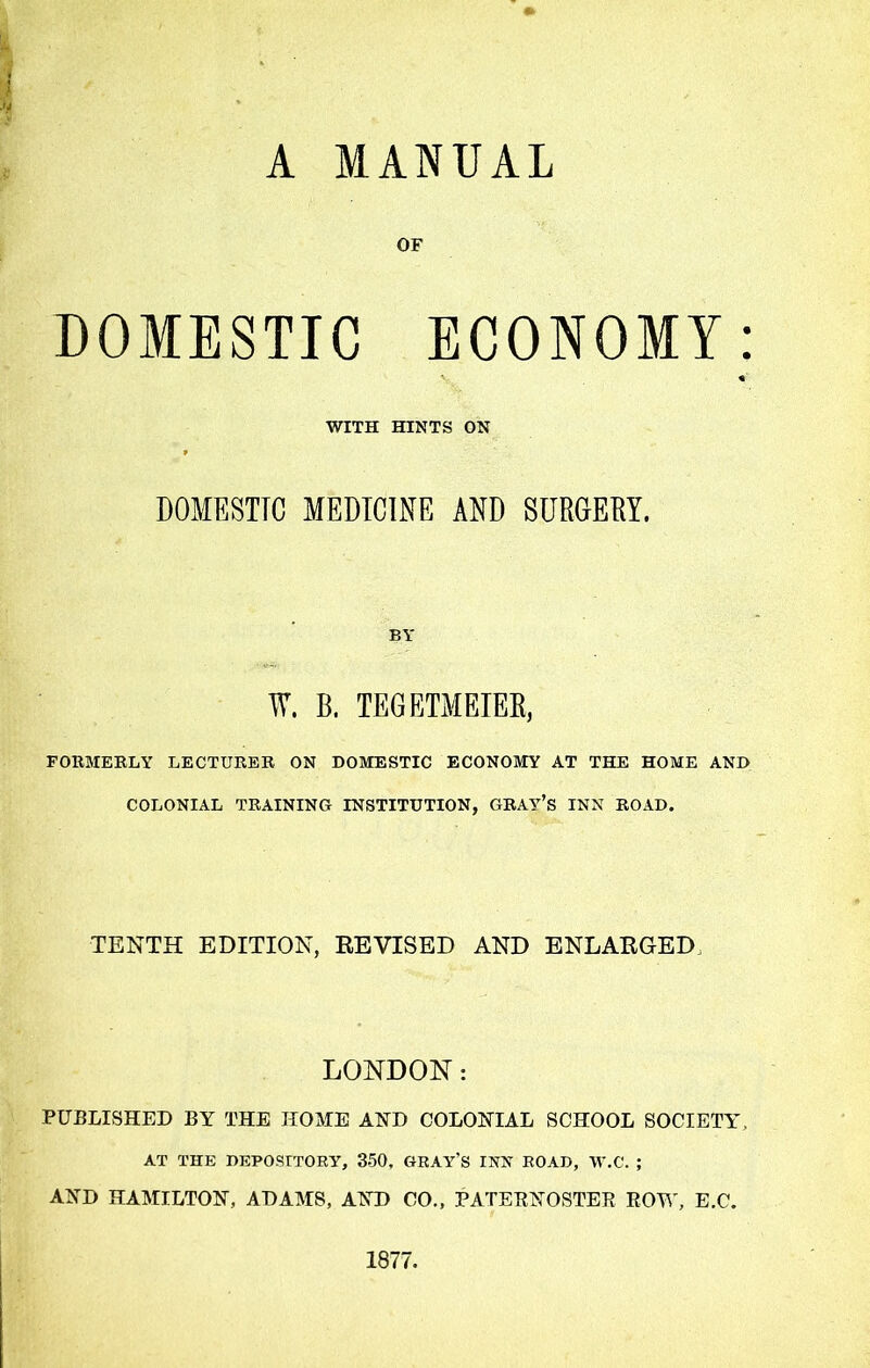 A MANUAL OF DOMESTIC ECONOMY: WITH HINTS ON DOMESTIC MEDICINE AND SURGERY. BY W. B. TEGETMEIER, FORMERLY LECTURER ON DOMESTIC ECONOMY AT THE HOME AND COLONIAL TRAINING INSTITUTION, GRAV’s INN ROAD. TENTH EDITION, EE VISED AND ENLAKGED LONDON: PUBLISHED BY THE HOME AND COLONIAL SCHOOL SOCIETY, AT THE DEPOSITORY, 350, GRAY’S INN ROAD, W.C. ; AND HAMILTON, ADAMS, AND CO., PATERNOSTER ROW, E.C. 1877.