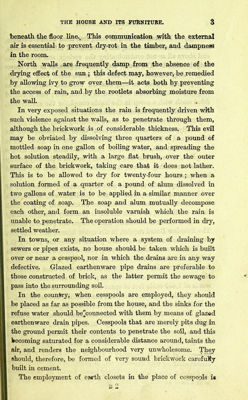 Ibeneath the floor line.. This communication with the external air is essential to prevent dry-rot in the timber, and dampness in the room. North walls are .frequently damp from the absence of the drying effect of the sun ; this defect may, however, be remedied by allowing ivy to grow over them—it acts both by preventing the access of rain, and by the rootlets absorbing moisture from the wall. In very exposed situations the rain is frequently driven with such violence against the walls, as to penetrate through them, although the brickwork is of considerable thickness. This evil may be obviated by dissolving three quarters of a pound of mottled soap in one gallon of boiling water, and spreading the hot solution steadily, with a large flat brush, over the outer surface of the brickwork, taking care that it does not lather. This is to be allowed to dry for twenty-four hours ; when a solution formed of a quarter of a pound of alum dissolved in two gallons of water is to be applied in a similar manner over the coating of soap. The soap and alum mutually decompose each other, and form an insoluble varnish which the rain is unable to penetrate. The operation should be performed in dry, settled weather. In towns, or any situation where a system of draining by sewers or pipes exists, no house should be taken which is built over or near a cesspool, nor in which the drains are in any way defective. Glazed earthenware pipe drains are preferable to those constructed of brick, as the latter permit the sewage to pass into the surrounding soil. In the country, when cesspools are employed, they should be placed as far as possible from the house, and the sinks for the refuse water should be^connected with them by means of glazed earthenware drain pipes. Cesspools that are merely pits dug in the ground permit their contents to penetrate the soil, and this becoming saturated for a considerable distance around, taints the air, and renders the neighbourhood very unwholesome. They should, therefore, be formed of very sound brickwork carefuMy built in cement. The employment of earth closets in the place of cesspools is