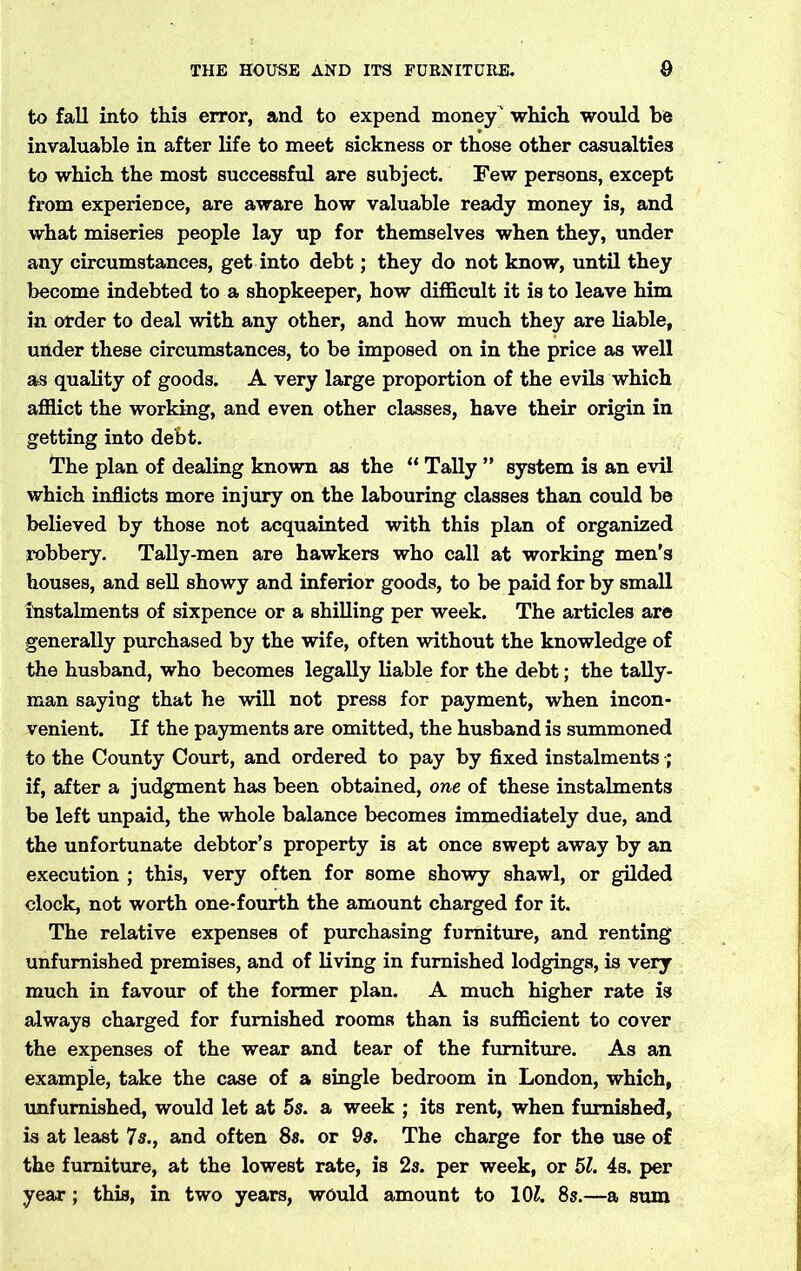 to fall into this error, and to expend money ' which would be invaluable in after life to meet sickness or those other casualties to which the most successful are subject. Few persons, except from experience, are aware how valuable ready money is, and what miseries people lay up for themselves when they, under any circumstances, get into debt; they do not know, until they become indebted to a shopkeeper, how difficult it is to leave him in order to deal with any other, and how much they are liable, under these circumstances, to be imposed on in the price as well as quality of goods. A very large proportion of the evils which afflict the working, and even other classes, have their origin in getting into debt. The plan of dealing known as the “ Tally ” system is an evil which inflicts more injury on the labouring classes than could be believed by those not acquainted with this plan of organized robbery. Tally-men are hawkers who call at working men's houses, and sell showy and inferior goods, to be paid for by small instalments of sixpence or a shilling per week. The articles are generally purchased by the wife, often without the knowledge of the husband, who becomes legally liable for the debt; the tally- man saying that he will not press for payment, when incon- venient. If the payments are omitted, the husband is summoned to the County Court, and ordered to pay by fixed instalments ; if, after a judgment has been obtained, one of these instalments be left unpaid, the whole balance becomes immediately due, and the unfortunate debtor’s property is at once swept away by an execution ; this, very often for some showy shawl, or gilded clock, not worth one-fourth the amount charged for it. The relative expenses of purchasing furniture, and renting unfurnished premises, and of living in furnished lodgings, is very much in favour of the former plan. A much higher rate is always charged for furnished rooms than is sufficient to cover the expenses of the wear and tear of the furniture. As an example, take the case of a single bedroom in London, which, unfurnished, would let at 5s. a week ; its rent, when furnished, is at least 7 s., and often 8s. or 9s. The charge for the use of the furniture, at the lowest rate, is 2s. per week, or 51. 4s. per year ; this, in two years, would amount to 10£. 8s.—a sum