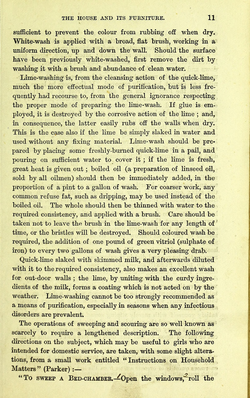 sufficient to prevent the colour from rubbing off when dry. White-wash is applied with a broad, flat brush, working in a uniform direction, up and down the wall. Should the surface have been previously white-washed, first remove the dirt by washing it with a brush and abundance of clean water. Lime-washing is, from the cleansing action of the quick-lime, much the more effectual mode of purification, but is less fre- quently had recourse to, from the general ignorance respecting the proper mode of preparing, the lime-wash. If glue is em- ployed, it is destroyed by the corrosive action of the lime ; and, in consequence, the latter easily rubs off the walls when dry. This is the cjjtse also if the lime be simply slaked in water and used without any fixing material. Lime-wash should be pre- pared by placing some freshly-burned quick-lime in a pail, and pouring on sufficient water to cover it ; if the lime is fresh, great heat is given out ; boiled oil (a preparation of linseed oil, sold by all oilmen) should then be immediately added, in the proportion of a pint to a gallon of wash. For coarser work, any common refuse fat, such as dripping, may be used instead of the boiled oil. The whole should then be thinned with water to the required consistency, and applied with a brush. Care should be taken not to leave the brush in the lime-wash for any length of' time, or the bristles will be destroyed. Should coloured wash be required, the addition of one pound of green vitriol (sulphate of iron) to every two gallons of wash gives a very pleasing drab. Quick-lime slaked with skimmed milk, and afterwards diluted with it to the required consistency, also makes an excellent wash for out-door walls ; the lime, by uniting with the curdy ingre- dients of the milk, forms a coating which is not acted on by the weather. Lime-washing cannot be too strongly recommended as a means of purification, especially in seasons when any infectious disorders are prevalent. The operations of sweeping and scouring are so well known as scarcely to require a lengthened description. The following directions on the subject, which may be useful to girls who are intended for domestic service, are taken, with some slight altera- tions, from a small work entitled “ Instructions on Household Matters ” (Parker):— “To sweep a Bed-chamber.—Open the windows,2roll the