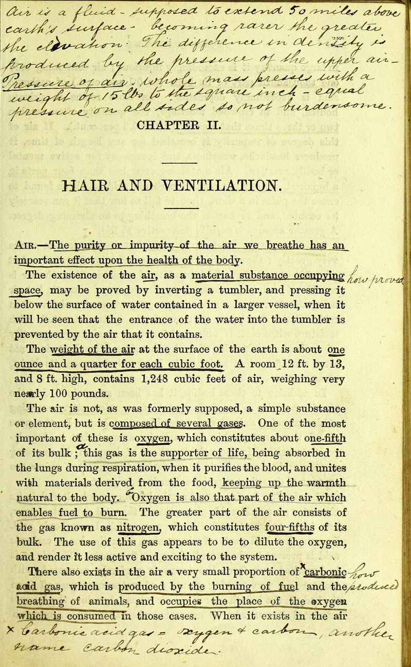 as a. £0 aacA-c^i4?t tTo sj^n^c^&s a^tn^c y/y -W /i^xstesis ./^Lt, c^^^oUjy A^i. OLa A-** /■c^Aai^ <2sa* | yfiA - f'Aei *Uff 6y ^ <f ^ , ;»* ta&p.. 'A*HM± y^Zir&t- ZfT?^ fry^A^f^^iU - eA^A^ ^c/eA y* yz^y 4zAA^r^z-^ CHAPTER II. HAIL AND VENTILATION. Air.—The purity nr impurity nf the air we breathe has an important effect upon the health of the body. The existence of the air, as a material substance occupying/^. ^ space, may be proved by inverting a tumbler, and pressing it below the surface of water contained in a larger vessel, when it will be seen that the entrance of the water into the tumbler is prevented by the air that it contains. The weight of the air at the surface of the earth is about one ounce and a quarter for each cubic foot. A room 12 ft. by 13, and 8 ft. high, contains 1,248 cubic feet of air, weighing very nearly 100 pounds. The air is not, as was formerly supposed, a simple substance or element, but is composed of several gases. One of the most important of these is oxygen, which constitutes about one-fifth of its bulk ; this gas is the supporter of life, being absorbed in the lungs during respiration, when it purifies the blood, and unites with materials derived from the food, keeping up the warmth natural to the body. ‘'“Oxygen is also that part of the air which enables fuel to burn. The greater part of the air consists of the gas known as nitrogen, which constitutes four-fifths of its bulk. The use of this gas appears to be to dilute the oxygen, and render it less active and exciting to the system. \ There also exists in the air a very small proportion of ^carbonic -^€Lr- add gas, which is produced by the burning of fuel and th breathing of animals, and occupies the place of the oxygen which_is_consumeci in those cases. When it exists in the air X ^ <2 '^*rz-x—„