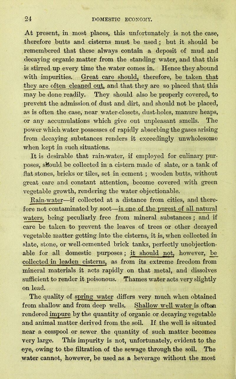 At present, in most places, this unfortunately is not the case, therefore butts and cisterns must be used; but it should be remembered that these always contain a deposit of mud and decaying organic matter from the standing water, and that this is stirred up every time the water comes in. Hence they abound with impurities. Great care should, therefore, be taken that they are often cleaned out, and that they are so placed that this may be done readily. They should also be properly covered, to prevent the admission of dust and dirt, and should not be placed, as is often the case, near water-closets, dust-holes, manure heaps, or any accumulations which give out unpleasant smells. The power which water possesses of rapidly absorbing the gases arising from decaying substances renders it exceedingly unwholesome when kept in such situations. It is desirable that rain-water, if employed for culinary pur- poses, sifould be collected in a cistern made of slate, or a tank of flat stones, bricks or tiles, set in cement ; wooden butts, without great care and constant attention, become covered with green vegetable growth, rendering the water objectionable. Kain-water—if collected at a distance from cities, and there- fore not contaminated by soot—is one of the purest of all natural waters, being peculiarly free from mineral substances ; and if care be taken to prevent the leaves of trees or other decayed vegetable matter getting into the cisterns, it is, when collected in slate, stone, or well-cemented brick tanks, perfectly unobjection- able for all domestic purposes; it should not, however, be collected in leaden cisterns, as from its extreme freedom from mineral materials it acts rapidly on that metal, and dissolves sufficient to render it poisonous. Thames water acts very slightly on lead. The quality of spring water differs very much when obtained from shallow and from deep wells. Shallow well water is often rendered impure by the quantity of organic or decaying vegetable and animal matter derived from the soil. If the well is situated near a cesspool or sewer the quantity of such matter becomes very large. This impurity is not, unfortunately, evident to the eye, owing to the filtration of the sewage through the soil. The water cannot, however, be used as a beverage without the most