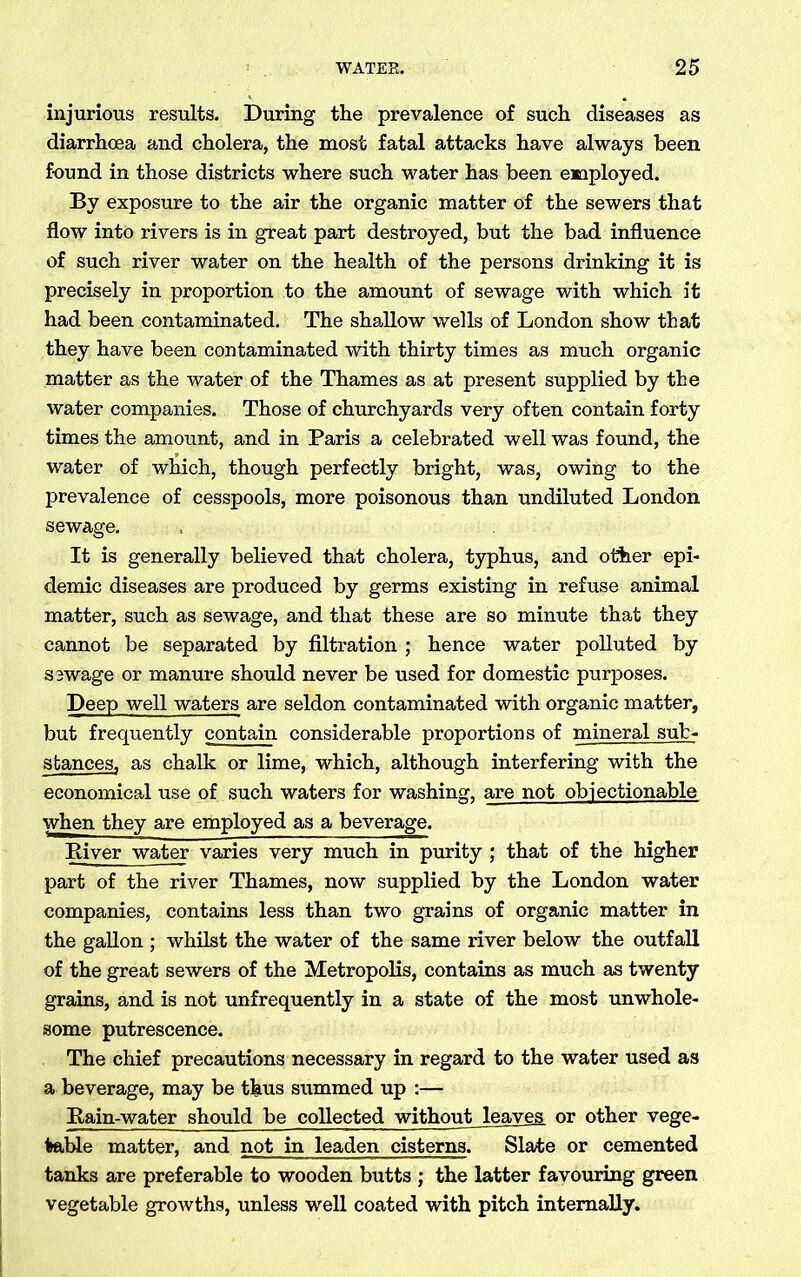 injurious results. During the prevalence of such diseases as diarrhoea and cholera, the most fatal attacks have always been found in those districts where such water has been employed. By exposure to the air the organic matter of the sewers that flow into rivers is in great part destroyed, but the bad influence of such river water on the health of the persons drinking it is precisely in proportion to the amount of sewage with which it had been contaminated. The shallow wells of London show that they have been contaminated with thirty times as much organic matter as the water of the Thames as at present supplied by the water companies. Those of churchyards very often contain forty times the amount, and in Paris a celebrated well was found, the water of which, though perfectly bright, was, owing to the prevalence of cesspools, more poisonous than undiluted London sewage. It is generally believed that cholera, typhus, and other epi- demic diseases are produced by germs existing in refuse animal matter, such as sewage, and that these are so minute that they cannot be separated by filtration ; hence water polluted by sewage or manure should never be used for domestic purposes. Deep well waters are seldon contaminated with organic matter, but frequently contain considerable proportions of mineral sub- stances, as chalk or lime, which, although interfering with the economical use of such waters for washing, are not objectionable when they are employed as a beverage. River water varies very much in purity ; that of the higher part of the river Thames, now supplied by the London water companies, contains less than two grains of organic matter in the gallon ; whilst the water of the same river below the outfall of the great sewers of the Metropolis, contains as much as twenty grains, and is not unfrequently in a state of the most unwhole- some putrescence. The chief precautions necessary in regard to the water used as a beverage, may be thus summed up :— Rain-water should be collected without leaves or other vege- table matter, and not in leaden cisterns. Slate or cemented tanks are preferable to wooden butts ; the latter favouring green vegetable growths, unless well coated with pitch internally.