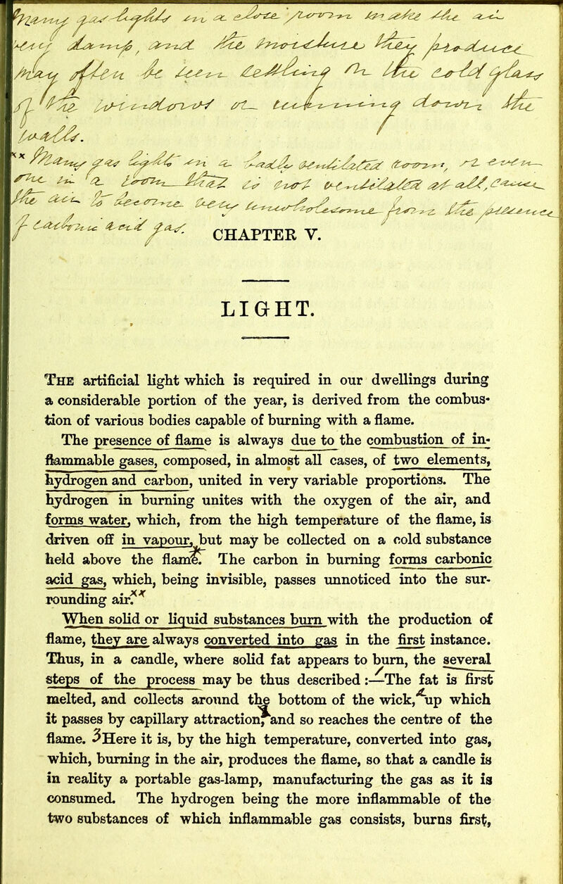 '+4tcr f {4z^Z%. /$&> fetJLst-s AlW^ dc /^£^Z- £e-*^de^z# SIt- ^rz^/^4^v /yy^ddf. ' d'&aC&s $Z-*4edz4€2Z (fciT-zr-z^r-i, y~4 -^s^Z-t-t—- Ccr Zzjr?- <0^~ tyC* ^Z- y&ZZZ^t-C-IZ. . ZZ- r4- Zfztz f&T ebiiyrz^z^ Z rs-zjf ^ (CyiyJru tc Zo-xZ CHAPTER Y. LIGHT. The artificial light which is required in our dwellings during a considerable portion of the year, is derived from the combus* tion of various bodies capable of burning with a flame. The presence of flame is always due to the combustion of in- flammable gases, composed, in almost all cases, of two elements, hydrogen and carbon, united in very variable proportions. The hydrogen in burning unites with the oxygen of the air, and forms water, which, from the high temperature of the flame, is driven off in vapour, but may be collected on a cold substance held above the flam'lT The carbon in burning forms carbonic acid gas, which, being invisible, passes unnoticed into the sur- rounding air?* When solid or liquid substances bum with the production of flame, they are always converted into gas in the first instance. Thus, in a candle, where solid fat appears to burn, the several steps of the process may be thus described:—The fat is first melted, and collects around the bottom of the wickiup which it passes by capillary attraction, and so reaches the centre of the flame. 3 Here it is, by the high temperature, converted into gas, which, burning in the air, produces the flame, so that a candle is in reality a portable gas-lamp, manufacturing the gas as it is consumed. The hydrogen being the more inflammable of the two substances of which inflammable gas consists, burns first.