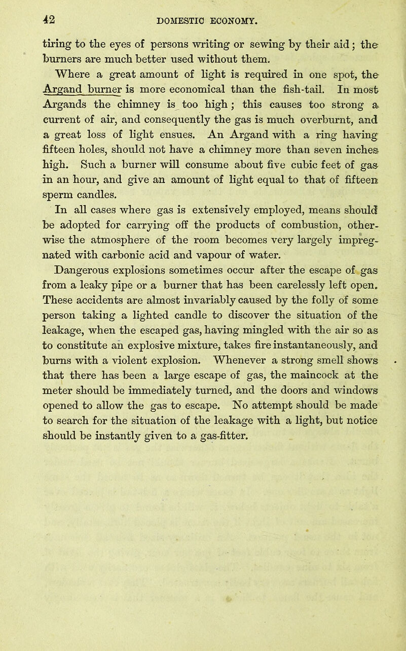 tiring to the eyes of persons writing or sewing by their aid; the burners are much better used without them. Where a great amount of light is required in one spot, the Argand burner is more economical than the fish-tail. In most Argands the chimney is too high ; this causes too strong a current of air, and consequently the gas is much overburnt, and a great loss of light ensues. An Argand with a ring having fifteen holes, should not have a chimney more than seven inches high. Such a burner will consume about five cubic feet of gas in an hour, and give an amount of light equal to that of fifteen sperm candles. In all cases where gas is extensively employed, means should be adopted for carrying off the products of combustion, other- wise the atmosphere of the room becomes very largely impreg- nated with carbonic acid and vapour of water. Dangerous explosions sometimes occur after the escape of gas from a leaky pipe or a burner that has been carelessly left open. These accidents are almost invariably caused by the folly of some person taking a lighted candle to discover the situation of the leakage, when the escaped gas, having mingled with the air so as to constitute an explosive mixture, takes fire instantaneously, and burns with a violent explosion. Whenever a strong smell shows that there has been a large escape of gas, the maincock at the meter should be immediately turned, and the doors and windows opened to allow the gas to escape. No attempt should be made to search for the situation of the leakage with a light, but notice should be instantly given to a gas-fitter.