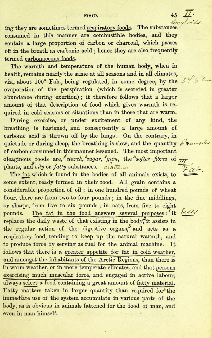 The substances IL- iruy they are sometimes termed respiratory foods. consumed in this manner are combustible bodies, and they contain a large proportion of carbon or charcoal, which passes off in the breath as carbonic acid ; hence they are also frequently termed carbonaceous foods. The warmth and temperature of the human body, when in health, remains nearly the same at all seasons and in all climates, viz., about 100° Fah., being regulated, in some degree, by the evaporation of the perspiration (which is secreted in greater abundance during exertion); it therefore follows that a larger amount of that description of food which gives warmth is re- quired in cold seasons or situations than in those that are warm. During exercise, or under excitement of any kind, the breathing is hastened, and consequently a large amount of carbonic acid is thrown off by the lungs. On the contrary, in quietude or during sleep, the breathing is slow, and the quantity of carbon consumed in this manner lessened. The most important oleaginous foods are, ^starch,£sugar, 3gum, the u.softer fibres of jjj- A _ plants, an & oily or fatty substances. The fat which is found in the bodies of all animals exists, to some extent, ready formed in their food. All grain contains a considerable proportion of oil; in one hundred pounds of wheat flour, there are from two to four pounds ; in the fine middlings, or sharps, from five to six pounds ; in oats, from five to eight pounds. The fat in the food answers several purposes : it replaces the daily waste of that existing in the body, it assists in the regular action of the digestive organs,^ and acts as a respiratory food, tending to keep up the natural warmth, and to produce force by serving as fuel for the animal machine. It follows that there is a greater appetite for fat in cold weather, and amongst the inhabitants of the Arctic Eegions, than there is in warm weather, or in more temperate climates, and that persons exercising much muscular force, and engaged in active labour, always select a food containing a great amount of fatty material. Fatty matters taken in larger quantity than required for* the immediate use of the system accumulate in various parts of the body, as is obvious in animals fattened for the food of man, and even in man himself.