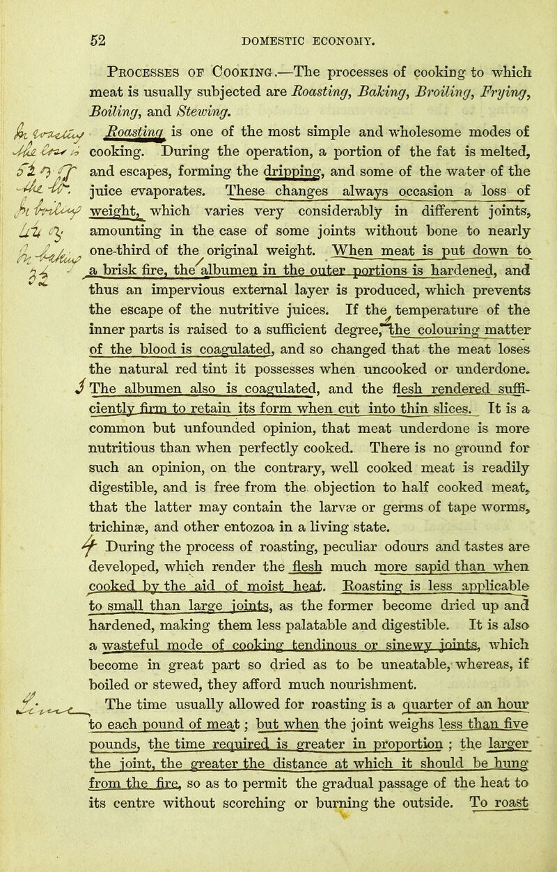 Processes of Cooking.—The processes of cooking to which meat is usually subjected are Roasting, Balcing, Broiling, Frying, Boiling, and Stewing. iki U-tLfjuy Roasting is one of the most simple and wholesome modes of Ma -Cm* cooking. During the operation, a portion of the fat is melted, £1 and escapes, forming the dripping, and some of the water of the - Cht juice evaporates. These changes always occasion a loss of j>i weight, which varies very considerably in different joints, LCU <%• amounting in the case of some joints without bone to nearly hi -cMtu ' one-third of the original weight. When meat is put down to a brisk fire, the albumen in the outer portions is hardened, and thus an impervious external layer is produced, which prevents the escape of the nutritive juices. If the temperature of the inner parts is raised to a sufficient degree,*^he colouring matter of the blood is coagulated, and so changed that the meat loses the natural red tint it possesses when uncooked or underdone. J The albumen also is coagulated, and the flesh rendered suffi- ciently firm to retain its form when cut into thin slices. It is a common but unfounded opinion, that meat underdone is more nutritious than when perfectly cooked. There is no ground for such an opinion, on the contrary, well cooked meat is readily digestible, and is free from the objection to half cooked meat, that the latter may contain the larvae or germs of tape worms, trichinae, and other entozoa in a living state. ^ During the process of roasting, peculiar odours and tastes are developed, which render the flesh much more sapid than when cooked by the aid of moist heat. Roasting is less applicable to small than large joints, as the former become dried up and hardened, making them less palatable and digestible. It is also a wasteful mode of cooking tendinous or sinewy joints, which become in great part so dried as to be uneatable, whereas, if boiled or stewed, they afford much nourishment. The time usually allowed for roasting is a quarter of an hour to each pound of meat; but when the joint weighs less than five pounds, the time required is greater in proportion ; the larger the joint, the greater the distance at which it should be hung from the fire, so as to permit the gradual passage of the heat to its centre without scorching or burning the outside. To roast