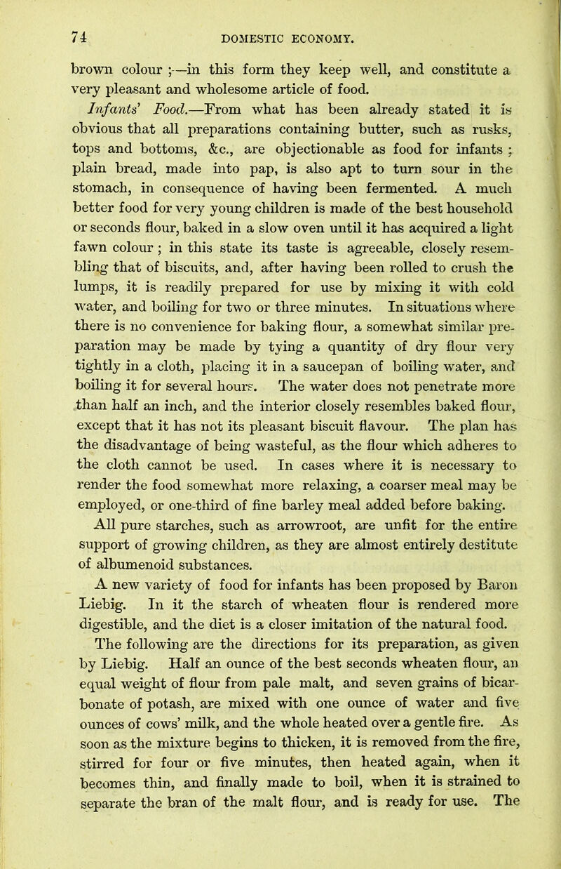 brown colour ;—in this form they keep well, and constitute a very pleasant and wholesome article of food. Infants' Food.—From what has been already stated it is obvious that all preparations containing butter, such as rusks, tops and bottoms, &c., are objectionable as food for infants ; plain bread, made into pap, is also apt to turn sour in the stomach, in consequence of having been fermented. A much better food for very young children is made of the best household or seconds flour, baked in a slow oven until it has acquired a light fawn colour; in this state its taste is agreeable, closely resem- bling that of biscuits, and, after having been rolled to crush the lumps, it is readily prepared for use by mixing it with cold water, and boiling for two or three minutes. In situations where there is no convenience for baking flour, a somewhat similar pre- paration may be made by tying a quantity of dry flour very tightly in a cloth, placing it in a saucepan of boiling water, and boiling it for several hours. The water does not penetrate more than half an inch, and the interior closely resembles baked flour, except that it has not its pleasant biscuit flavour. The plan has the disadvantage of being wasteful, as the flour which adheres to the cloth cannot be used. In cases where it is necessary to render the food somewhat more relaxing, a coarser meal may be employed, or one-third of fine barley meal added before baking. All pure starches, such as arrowroot, are unfit for the entire support of growing children, as they are almost entirely destitute of albumenoid substances. A new variety of food for infants has been proposed by Baron Liebig. In it the starch of wheaten flour is rendered more digestible, and the diet is a closer imitation of the natural food. The following are the directions for its preparation, as given by Liebig. Half an ounce of the best seconds wheaten flour, an equal weight of flour from pale malt, and seven grains of bicar- bonate of potash, are mixed with one ounce of water and five ounces of cows’ milk, and the whole heated over a gentle fire. As soon as the mixture begins to thicken, it is removed from the fire, stirred for four or five minutes, then heated again, when it becomes thin, and finally made to boil, when it is strained to separate the bran of the malt flour, and is ready for use. The