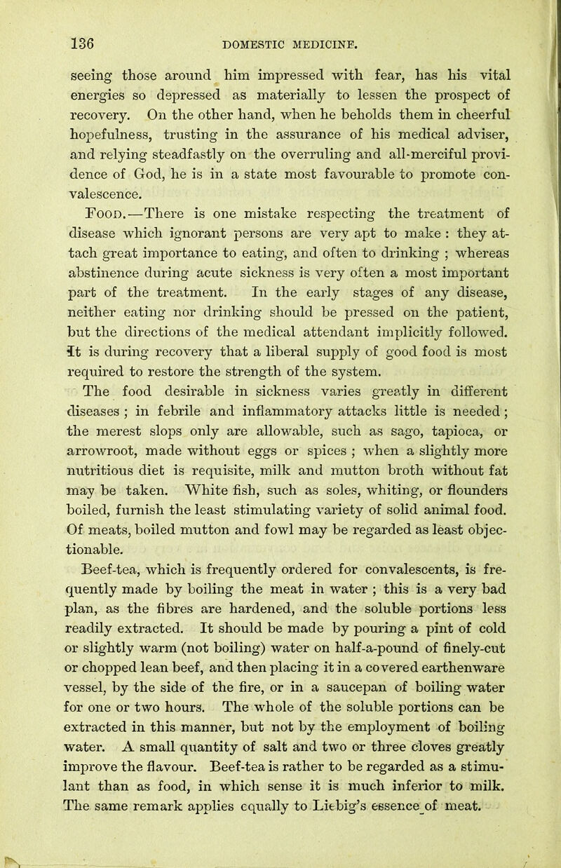 seeing those around him impressed with fear, has his vital energies so depressed as materially to lessen the prospect of recovery. On the other hand, when he beholds them in cheerful hopefulness, trusting in the assurance of his medical adviser, and relying steadfastly on the overruling and all-merciful provi- dence of God, he is in a state most favourable to promote con- valescence. Food.—There is one mistake respecting the treatment of disease which ignorant persons are very apt to make : they at- tach great importance to eating, and often to drinking ; whereas abstinence during acute sickness is very often a most important part of the treatment. In the early stages of any disease, neither eating nor drinking should be pressed on the patient, but the directions of the medical attendant implicitly followed, it is during recovery that a liberal supply of good food is most required to restore the strength of the system. The food desirable in sickness varies greatly in different diseases ; in febrile and inflammatory attacks little is needed ; the merest slops only are allowable, such as sago, tapioca, or arrowroot, made without eggs or spices ; when a slightly more nutritious diet is requisite, milk and mutton broth without fat may be taken. White fish, such as soles, whiting, or flounders boiled, furnish the least stimulating variety of solid animal food. Of meats, boiled mutton and fowl may be regarded as least objec- tionable. Beef-tea, which is frequently ordered for convalescents, is fre- quently made by boiling the meat in water ; this is a very bad plan, as the fibres are hardened, and the soluble portions less readily extracted. It should be made by pouring a pint of cold or slightly warm (not boiling) water on half-a-pound of finely-cut or chopped lean beef, and then placing it in a covered earthenware vessel, by the side of the fire, or in a saucepan of boiling water for one or two hours. The whole of the soluble portions can be extracted in this manner, but not by the employment of boiling water. A small quantity of salt and two or three cloves greatly improve the flavour. Beef-tea is rather to be regarded as a stimu- lant than as food, in which sense it is much inferior to milk. The same remark applies equally to Liebig’s essence of meat.