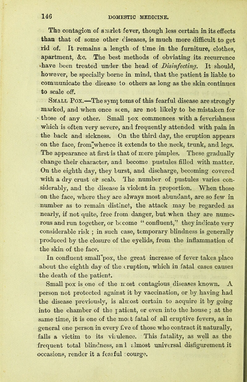 The contagion of srarlet fever, though less certain in its effects than that of some other diseases, is much more difficult to get rid of. It remains a length of time in the furniture, clothes, apartment, &c. The best methods of obviating its recurrence •have been treated under the head of Disinfecting. It should, however, be specially borne in mind, that the patient is liable to communicate the disease to others as long as the skin continues to scale off. Small Pox.—The symptoms of this fearful disease are strongly marked, and when once seen, are not likely to be mistaken for • those of any other. Small pox commences with a feverishness which is often very severe, and frequently attended with pain in the back and sickness. On the third day, the eruption appears on the face, fromwhence it extends to the neck, trunk, and legs. The appearance at first is that of mere pimples. These gradually change their character, and become pustules filled with matter. On the eighth day, they burst, and discharge, becoming covered with a dry crust or scab. The number of pustules varies con- siderably, and the disease is violent in proportion. When those on the face, where they are always most abundant, are so few in number as to remain distinct, the attack may be regarded as nearly, if not quite, free from danger, but when they are nume- rous and run together, or become “ confluent,” they indicate very considerable risk ; in such case, temporary blindness is generally produced by the closure of the eyelids, from the inflammation of the skin of the face. In confluent smalFpox, the great increase of fever takes place about the eighth day of the eruption, which in fatal cases causes the death of the patient. Small pox is one of the most contagious diseases known. A person not protected against it by vaccination, or by having had the disease previously, is almost certain to acquire it by going into the chamber of the patient, or even into the house ; at the same time, it is one of the most fatal of all eruptive fevers, as in general one person in every five of those who contract it naturally, falls a victim to its virulence. This fatality, as well as the frequent total blindness, an 1 almost universal disfigurement it occasions, render it a fearful r. courge.