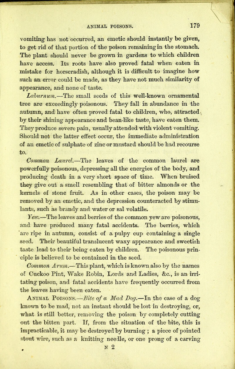 vomiting has not occurred, an emetic should instantly be given, to get rid of that portion of the poison remaining in the stomach. The plant should never be grown in gardens to which children have access. Its roots have also proved fatal when eaten in mistake for horseradish, although it is difficult to imagine how such an error could be made, as they have not much similarity of appearance, and none of taste. Laburnum.—The small seeds of this well-known ornamental tree are exceedingly poisonous. They fall in abundance in the autumn, and have often proved fatal to children, who, attracted by their shining appearance and bean-like taste, have eaten them. They produce severe pain, usually attended with violent vomiting. Should not the latter effect occur, the immediate administration of an emetic of sulphate of zinc or mustard should be had recourse to. Common Laurel.—The leaves of the common laurel are powerfully poisonous, depressing all the energies of the body, and producing death in a very short space of time. When bruised they give out a smell resembling that of bitter almonds or the kernels of stone fruit. As in other cases, the poison may be removed by an emetic, and the depression counteracted by stimu- lants, such as brandy and water or sal volatile. Yew.—The leaves and berries of the common yew are poisonous, and have produced many fatal accidents. The berries, which ‘are ripe in autumn, consist of a pulpy cup containing a single seed. Their beautiful translucent waxy appearance and sweetish taste lead to their being eaten by children. The poisonous prin- ciple is believed to be contained in the seed. Common Arum.— This plant, which is known also by the names of Cuckoo Pint, Wake Robin, Lords and Ladies, &c., is an irri- tating poison, and fatal accidents have frequently occurred from the leaves having been eaten. Animal Poisons.—Bite of a Mad Bog.—In the case of a dog known to be mad, not an instant should be lost in destroying, or, what is still better, removing the poison by completely cutting out the bitten part. If, from the situation of the bite, this is impracticable, it may be destroyed by burning ; a piece of pointed stout wire, such as a knitting needle, or one prong of a carving N 2
