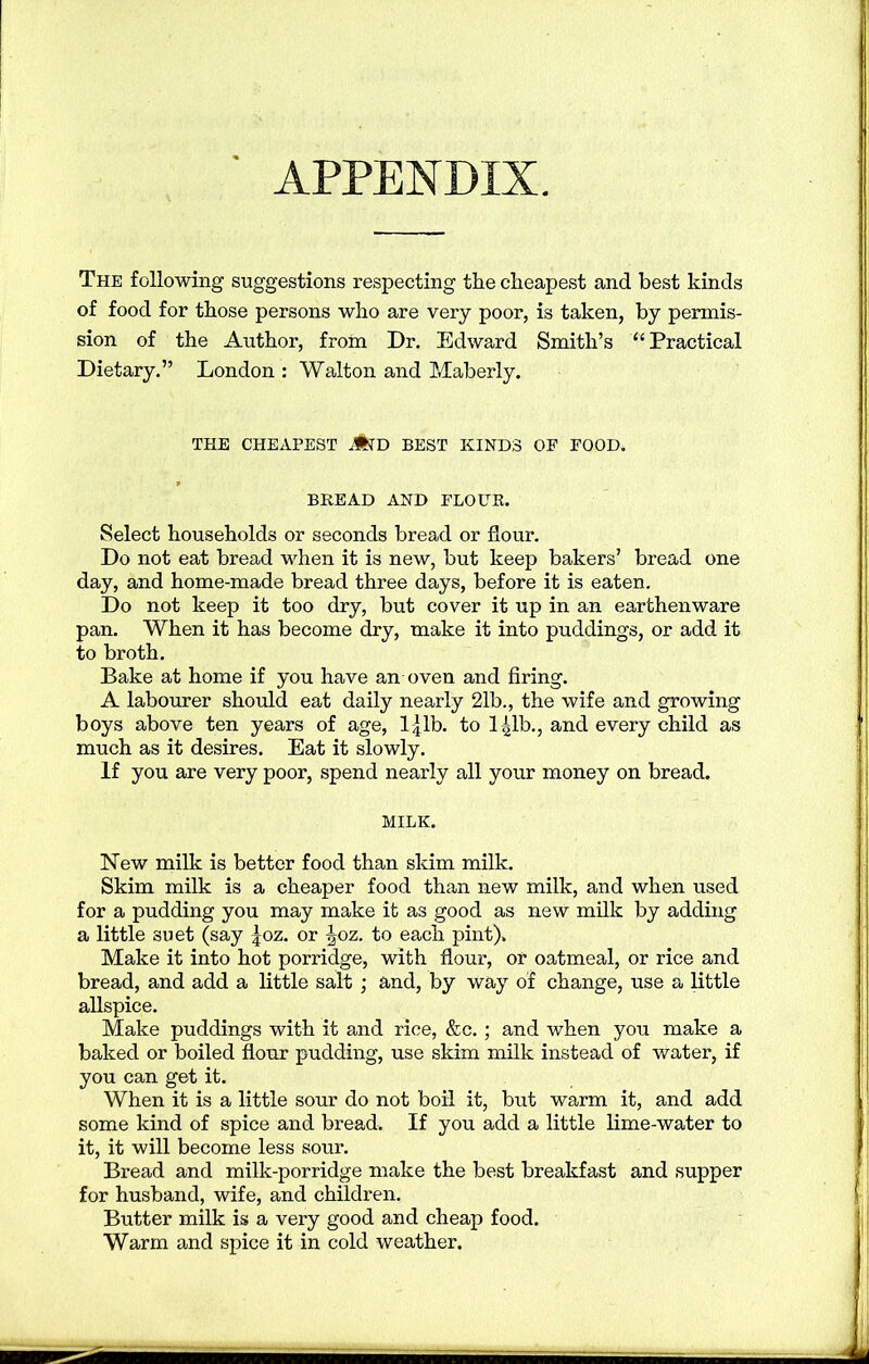 APPENDIX. The following suggestions respecting the cheapest and best kinds of food for those persons who are very poor, is taken, by permis- sion of the Author, from Dr. Edward Smith’s “ Practical Dietary.” London : Walton and Maberly. THE CHEAPEST JfcTD BEST KINDS OE FOOD. BREAD AND FLOUR. Select households or seconds bread or flour. Do not eat bread when it is new, but keep bakers’ bread one day, and home-made bread three days, before it is eaten. Do not keep it too dry, but cover it up in an earthenware pan. When it has become dry, make it into puddings, or add it to broth. Bake at home if you have an oven and firing. A labourer should eat daily nearly 21b., the wife and growing boys above ten years of age, l^lb. to 141b., and every child as much as it desires. Eat it slowly. If you are very poor, spend nearly all your money on bread. MILK. New milk is better food than skim milk. Skim milk is a cheaper food than new milk, and when used for a pudding you may make it as good as new milk by adding a little suet (say |oz. or \oz. to each pint). Make it into hot porridge, with flour, or oatmeal, or rice and bread, and add a little salt ; and, by way of change, use a little allspice. Make puddings with it and rice, &c.; and when you make a baked or boiled flour pudding, use skim milk instead of water, if you can get it. When it is a little sour do not boil it, but warm it, and add some kind of spice and bread. If you add a little lime-water to it, it will become less sour. Bread and milk-porridge make the best breakfast and supper for husband, wife, and children. Butter milk is a very good and cheap food. Warm and spice it in cold weather.