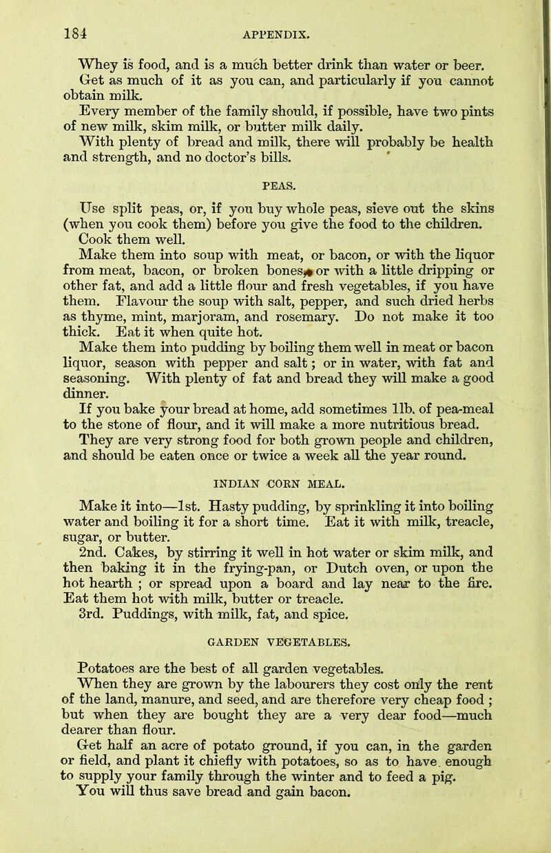 Whey is food, and is a much better drink than water or beer. Get as much of it as you can, and particularly if you cannot obtain milk. Every member of the family should, if possible, have two pints of new milk, skim milk, or butter milk daily. With plenty of bread and milk, there will probably be health and strength, and no doctor’s bills. PEAS. Use split peas, or, if you buy whole peas, sieve out the skins (when you cook them) before you give the food to the children. Cook them well. Make them into soup with meat, or bacon, or with the liquor from meat, bacon, or broken bones*# or with a little dripping or other fat, and add a little flour and fresh vegetables, if you have them. Flavour the soup with salt, pepper, and such dried herbs as thyme, mint, marjoram, and rosemary. Do not make it too thick. Eat it when quite hot. Make them into pudding by boiling them well in meat or bacon liquor, season with pepper and salt; or in water, with fat and seasoning. With plenty of fat and bread they will make a good dinner. If you bake your bread at home, add sometimes lib. of pea-meal to the stone of flour, and it will make a more nutritious bread. They are very strong food for both grown people and children, and should be eaten once or twice a week all the year round. INDIAN COEN MEAL. Make it into—1st. Hasty pudding, by sprinkling it into boiling water and boiling it for a short time. Eat it with milk, treacle, sugar, or butter. 2nd. Cakes, by stirring it well in hot water or skim milk, and then baking it in the frying-pan, or Dutch oven, or upon the hot hearth ; or spread upon a board and lay near to the fire. Eat them hot with milk, butter or treacle. 3rd. Puddings, with milk, fat, and spice. GARDEN VEGETABLES. Potatoes are the best of all garden vegetables. When they are grown by the labourers they cost only the rent of the land, manure, and seed, and are therefore very cheap food ; but when they are bought they are a very dear food—much dearer than flour. Get half an acre of potato ground, if you can, in the garden or field, and plant it chiefly with potatoes, so as to have, enough to supply your family through the winter and to feed a pig. You will thus save bread and gain bacon.